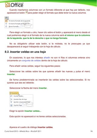 Curso Excel 2010 – Alfredo Rico – RicoSoft 2011 94
Cuando insertamos columnas con un formato diferente al que hay por defecto, nos
aparecerá el botón para poder elegir el formato que debe tener la nueva columna.
Para elegir un formato u otro, hacer clic sobre el botón y aparecerá el menú desde el
cual podremos elegir si el formato de la nueva columna será el mismo que la columna
de la izquierda, que la de la derecha o que no tenga formato.
No es obligatorio utilizar este botón, si te molesta, no te preocupes ya que
desaparecerá al seguir trabajando con la hoja de cálculo.
9.3. Insertar celdas en una hoja
En ocasiones, lo que nos interesa añadir no son ni filas ni columnas enteras sino
únicamente un conjunto de celdas dentro de la hoja de cálculo.
Para añadir varias celdas, seguir los siguientes pasos:
Seleccionar las celdas sobre las que quieres añadir las nuevas y pulsa el menú
Insertar.
De forma predeterminada se insertarán las celdas sobre las seleccionadas. Si no
quieres que sea así deberás:
Seleccionar la flecha del menú Insertar.
Elegir la opción Insertar celdas...
Esta opción no aparecerá si no tienes celdas seleccionadas.
Aparece el cuadro de diálogo Insertar celdas.
 