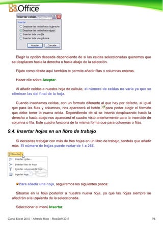 Curso Excel 2010 – Alfredo Rico – RicoSoft 2011 95
Elegir la opción deseada dependiendo de si las celdas seleccionadas queremos que
se desplacen hacia la derecha o hacia abajo de la selección.
Fíjate como desde aquí también te permite añadir filas o columnas enteras.
Hacer clic sobre Aceptar.
Al añadir celdas a nuestra hoja de cálculo, el número de celdas no varía ya que se
eliminan las del final de la hoja.
Cuando insertamos celdas, con un formato diferente al que hay por defecto, al igual
que para las filas y columnas, nos aparecerá el botón para poder elegir el formato
que debe tener la nueva celda. Dependiendo de si se inserta desplazando hacia la
derecha o hacia abajo nos aparecerá el cuadro visto anteriormente para la inserción de
columna o fila. Este cuadro funciona de la misma forma que para columnas o filas.
9.4. Insertar hojas en un libro de trabajo
Si necesitas trabajar con más de tres hojas en un libro de trabajo, tendrás que añadir
más. El número de hojas puede variar de 1 a 255.
Para añadir una hoja, seguiremos los siguientes pasos:
Situarse en la hoja posterior a nuestra nueva hoja, ya que las hojas siempre se
añadirán a la izquierda de la seleccionada.
Seleccionar el menú Insertar.
 