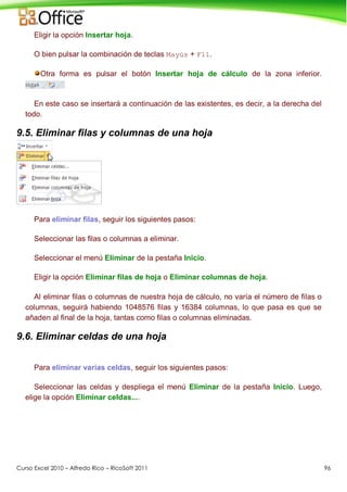 Curso Excel 2010 – Alfredo Rico – RicoSoft 2011 96
Eligir la opción Insertar hoja.
O bien pulsar la combinación de teclas Mayús + F11.
Otra forma es pulsar el botón Insertar hoja de cálculo de la zona inferior.
En este caso se insertará a continuación de las existentes, es decir, a la derecha del
todo.
9.5. Eliminar filas y columnas de una hoja
Para eliminar filas, seguir los siguientes pasos:
Seleccionar las filas o columnas a eliminar.
Seleccionar el menú Eliminar de la pestaña Inicio.
Eligir la opción Eliminar filas de hoja o Eliminar columnas de hoja.
Al eliminar filas o columnas de nuestra hoja de cálculo, no varía el número de filas o
columnas, seguirá habiendo 1048576 filas y 16384 columnas, lo que pasa es que se
añaden al final de la hoja, tantas como filas o columnas eliminadas.
9.6. Eliminar celdas de una hoja
Para eliminar varias celdas, seguir los siguientes pasos:
Seleccionar las celdas y despliega el menú Eliminar de la pestaña Inicio. Luego,
elige la opción Eliminar celdas....
 
