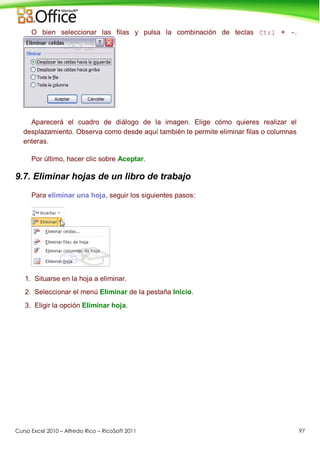 Curso Excel 2010 – Alfredo Rico – RicoSoft 2011 97
O bien seleccionar las filas y pulsa la combinación de teclas Ctrl + -.
Aparecerá el cuadro de diálogo de la imagen. Elige cómo quieres realizar el
desplazamiento. Observa como desde aquí también te permite eliminar filas o columnas
enteras.
Por último, hacer clic sobre Aceptar.
9.7. Eliminar hojas de un libro de trabajo
Para eliminar una hoja, seguir los siguientes pasos:
1. Situarse en la hoja a eliminar.
2. Seleccionar el menú Eliminar de la pestaña Inicio.
3. Eligir la opción Eliminar hoja.
 
