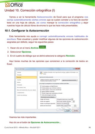 Curso Excel 2010 – Alfredo Rico – RicoSoft 2011 98
Unidad 10. Corrección ortográfica (I)
Vamos a ver la herramienta Autocorrección de Excel para que el programa nos
corrija automáticamente ciertos errores que se suelen cometer a la hora de escribir
texto en una hoja de cálculo, así como manejar la corrección ortográfica y dejar
nuestras hojas de cálculo libres de errores lo que las hace más presentables.
10.1. Configurar la Autocorrección
Esta herramienta nos ayuda a corregir automáticamente errores habituales de
escritura. Para visualizar y poder modificar algunas de las opciones de autocorrección
asignadas por defecto, seguir los siguientes pasos:
1. Hacer clic en el menú Archivo .
2. Seleccionar Opciones.
3. En el cuadro de diálogo que se abrirá seleciona la categoría Revisión.
Aquí tienes muchas de las opciones que conciernen a la corrección de textos en
Excel.
Veamos las más importantes.
Haz clic en el botón de Opciones de Autocorrección...
 