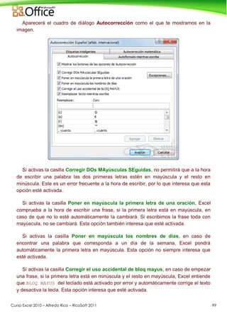 Curso Excel 2010 – Alfredo Rico – RicoSoft 2011 99
Aparecerá el cuadro de diálogo Autocorrección como el que te mostramos en la
imagen.
Si activas la casilla Corregir DOs MAyúsculas SEguidas, no permitirá que a la hora
de escribir una palabra las dos primeras letras estén en mayúscula y el resto en
minúscula. Este es un error frecuente a la hora de escribir, por lo que interesa que esta
opción esté activada.
Si activas la casilla Poner en mayúscula la primera letra de una oración, Excel
comprueba a la hora de escribir una frase, si la primera letra está en mayúscula, en
caso de que no lo esté automáticamente la cambiará. Si escribimos la frase toda con
mayúscula, no se cambiará. Esta opción también interesa que esté activada.
Si activas la casilla Poner en mayúscula los nombres de días, en caso de
encontrar una palabra que corresponda a un día de la semana, Excel pondrá
automáticamente la primera letra en mayúscula. Esta opción no siempre interesa que
esté activada.
Si activas la casilla Corregir el uso accidental de bloq mayus, en caso de empezar
una frase, si la primera letra está en minúscula y el resto en mayúscula, Excel entiende
que BLOQ MAYUS del teclado está activado por error y automáticamente corrige el texto
y desactiva la tecla. Esta opción interesa que esté activada.
 