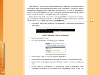 Para modificar o estilo de uma unidade de informação, você deve inicialmente selecio-
                                ná-la. Vamos então produzir nossa capa: vamos iniciar formatando o topo, então, selecio-
                                ne os três primeiros parágrafos. Para tanto, coloque o cursor no início da primeira linha,
                                clicando com o botão esquerdo do mouse e mantendo pressionado esse botão ao mesmo
                                tempo em que se arrasta o mouse para cobrir todo o conteúdo.
                                   Sentiu alguma dificuldade para realizar essa operação? Esse é o momento de esclare-
                                cer suas dúvidas acerca do uso do mouse. Acesse a animação, disponível nos materiais
                                desta unidade, no CD-ROM, sob o título: “Uso do Mouse”.
                                  „„Com o texto selecionado, de acordo com a figura 4.5, iniciaremos a formatação de
                                    nosso texto;




                                                        Figura 4.5: Selecionando o texto que será modificado.

                                  „„Escolha a opção Formatar;
                                  „„Na barra de comandos, escolha a opção Caractere;
Introdução à Educação Digital




                                                            Figura 4.6: Selecionando a opção Caractere.

                                  „„Escolha a aba Fonte na caixa de comando (figura 4.7);
                                  „„Escolha a fonte que desejar (em nosso exemplo usamos “Nimbus Roman No9 L”);
                                  „„Escolha o tipo da fonte (deixamos como Regular) e escolha o tamanho (escolhemos
                                    14);
                                  „„Na aba Efeitos de Fonte (figura 4.8), temos outras formas de formatação, como
                                    sublinhado, modificação da cor da fonte, entre outros efeitos. Clique na seta à di-

138
 