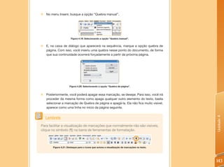 „„No menu Inserir, busque a opção “Quebra manual”.




                       Figura 4.19: Selecionando a opção “Quebra manual”.


„„E, na caixa de diálogo que aparecerá na sequência, marque a opção quebra de
  página. Com isso, você inseriu uma quebra nesse ponto do documento, de forma
  que sua continuidade ocorrerá forçadamente a partir da próxima página.




                      Figura 4.20: Selecionando a opção “Quebra de página”.


„„Posteriormente, você poderá apagar essa marcação, se desejar. Para isso, você irá
  proceder da mesma forma como apaga qualquer outro elemento do texto, basta
  selecionar a marcação de Quebra de página e apagá-la. Ela não fica muito visível,
  aparece como uma linha no início da página seguinte.




                                                                                              Unidade 4
   Lembrete
Para facilitar a visualização de marcações que normalmente não são visíveis,
clique no símbolo (¶) na barra de ferramentas de formatação.



        Figura 4.21: Destaque para o ícone que aciona a visualização de marcações no texto.




                                                                                              143
 