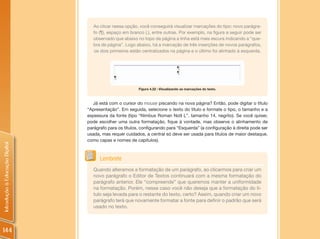 Ao clicar nessa opção, você conseguirá visualizar marcações do tipo: novo parágra-
                                   fo (¶), espaço em branco (.), entre outras. Por exemplo, na figura a seguir pode ser
                                   observado que abaixo no topo da página a linha está mais escura indicando a “que-
                                   bra de página”. Logo abaixo, há a marcação de três inserções de novos parágrafos,
                                   os dois primeiros estão centralizados na página e o último foi alinhado à esquerda.




                                                         Figura 4.22 : Visualizando as marcações do texto.



                                  Já está com o cursor do mouse piscando na nova página? Então, pode digitar o título
                                “Apresentação”. Em seguida, selecione o texto do título e formate o tipo, o tamanho e a
                                espessura da fonte (tipo “Nimbus Roman No9 L”, tamanho 14, negrito). Se você quiser,
                                pode escolher uma outra formatação, fique à vontade, mas observe o alinhamento de
                                parágrafo para os títulos, configurando para “Esquerda” (a configuração à direita pode ser
                                usada, mas requer cuidados, a central só deve ser usada para títulos de maior destaque,
                                como capas e nomes de capítulos).
Introdução à Educação Digital




                                      Lembrete
                                   Quando alteramos a formatação de um parágrafo, ao clicarmos para criar um
                                   novo parágrafo o Editor de Textos continuará com a mesma formatação do
                                   parágrafo anterior. Ele “compreende” que queremos manter a uniformidade
                                   na formatação. Porém, nesse caso você não deseja que a formatação do tí-
                                   tulo seja levada para o restante do texto, certo? Assim, quando criar um novo
                                   parágrafo terá que novamente formatar a fonte para definir o padrão que será
                                   usado no texto.



144
 