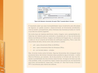 Figura 4.24: Salvando o documento. Na opção “Filtro” é possível alterar o formato.



                                É importante saber que essa incompatibilidade nasce inicialmente pela dificuldade
                                de negociar um padrão durante o desenvolvimento de ferramentas semelhantes,
                                mas se mantém, principalmente, pelos interesses das empresas privadas em manter
                                a sua fatia de usuários pagantes.
                                Há muitos tipos de materiais eletrônicos, textos, imagens, sons, apresentações etc.
                                Cada tipo de material pode ser produzido e visualizado por um tipo de ferramenta
                                (textos nos Editores de Textos; imagens nos Editores de Imagens etc.). E, associado
                                a cada um, há um conjunto de formatos de codificação específico. Para o caso dos
                                documentos de texto, temos como mais comuns e usados:
Introdução à Educação Digital




                                  „„.odt – para a ferramenta Writer do BrOffice;
                                  „„.doc – para a ferramenta Word do Windows-Office;
                                  „„.txt – um formato básico – simples.

                                Mas, há ainda muitos outros formatos. Algumas ferramentas não conseguem (seus
                                produtores talvez não tenham interesse nessa questão) ler alguns formatos – o editor
                                Word do Windows, por exemplo, não lê documentos no formato odt. Isso traz limi-
                                tações à portabilidade dos documentos nesse formato. Há alguns formatos que são
                                mais portáteis, então, se quisermos migrar nossos documentos de uma ferramenta
                                para outra, recomendamos, nesse caso, o formato .rtf – Rich Text Format. O formato
                                RTF é reconhecido pela maioria dos editores.



146
 
