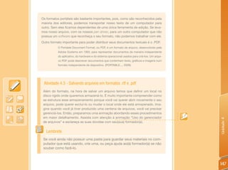 Os formatos portáteis são bastante importantes, pois, como são reconhecidos pela
maioria dos editores, podemos transportar nosso texto de um computador para
outro. Sem eles ficamos dependentes de uma única ferramenta de edição. Se leva-
mos nosso arquivo, com os nossos pen drives, para um outro computador que não
possua um software que reconheça o seu formato, não podemos trabalhar com ele.
Outro formato importante para poder distribuir seus documentos textuais é o .PDF.
           O Portable Document Format, ou PDF, é um formato de arquivo, desenvolvido pela
           Adobe Systems em 1993, para representar documentos de maneira independente
           do aplicativo, do hardware e do sistema operacional usados para criá-los. Um arqui-
           vo PDF pode descrever documentos que contenham texto, gráficos e imagens num
           formato independente de dispositivo. (PORTABLE..., 2009).




 Atividade 4.3 - Salvando arquivos em formatos .rtf e .pdf
 Além do formato, na hora de salvar um arquivo temos que definir um local no
 disco rígido onde queremos armazená-lo. É muito importante compreender como
 se estrutura esse armazenamento porque você vai querer abrir novamente o seu
 arquivo, pode querer excluí-lo ou mudar o local onde ele está armazenado. Ima-
 gine quando você já tiver produzido uma centena de arquivos, você vai precisar
 gerenciá-los. Então, preparamos uma animação abordando esses procedimentos
 em maior detalhamento. Assista com atenção à animação “Uso do gerenciador




                                                                                                 Unidade 4
 de arquivos” e esclareça as suas dúvidas com seu(sua) formador(a).


   Lembrete
 Se você ainda não possuir uma pasta para guardar seus materiais no com-
 putador que está usando, crie uma, ou peça ajuda ao(à) formador(a) se não
 souber como fazê-lo.



                                                                                                 147
 