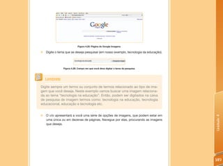 Figura 4.25: Página do Google Imagens.

„„Digite o tema que se deseja pesquisar (em nosso exemplo, tecnologia da educação).




               Figura 4.26: Campo em que você deve digitar o tema da pesquisa.



   Lembrete
Digite sempre um termo ou conjunto de termos relacionado ao tipo de ima-
gem que você deseja. Neste exemplo vamos buscar uma imagem relaciona-
da ao tema “tecnologia na educação”. Então, podem ser digitados na caixa
de pesquisa de imagem termos como: tecnologia na educação, tecnologia
educacional, educação e tecnologia etc.


„„O site apresentará a você uma série de opções de imagens, que podem estar em




                                                                                      Unidade 4
  uma única ou em dezenas de páginas. Navegue por elas, procurando as imagens
  que deseja.




                                                                                      149
 
