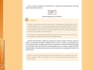 É isto, a figura foi inserida em nosso texto. E, lembre-se de sempre salvar seu texto
                                após cada ação importante.




                                                            Figura 4.34: Destaque para o ícone Salvar.



                                      Lembrete

                                   Quando você estiver salvando novamente, use apenas a opção Salvar, pois
                                   a opção Salvar como... é usada apenas quando é necessário definir um novo
                                   nome ou local de armazenamento. Devemos fazê-lo quando estamos inician-
                                   do a edição do texto e não o salvamos nenhuma vez, ou quando queremos
                                   produzir uma cópia com outro nome.

                                   Uma forma bem rápida para salvá-lo é clicando no ícone com o símbolo de
                                   um disquete, visível na barra de ferramentas padrão.

                                    Quando quiser finalizar a edição do documento e fechar o Editor de Textos, clique em
Introdução à Educação Digital




                                Arquivo, na barra de comandos, e depois clique em Sair, ou, então, use o botão para fe-
                                char a janela do editor simplesmente. Cuide se você salvou as últimas modificações feitas
                                no documento. Mas, não fique muito preocupado(a), pois, ao acionar a saída do Editor,
                                é apresentada uma janela questionando se você quer salvar as alterações já feitas. É só
                                clicar em Sim.



                                  Antes de continuar, precisamos destacar que é preciso ter muito cuidado ao copiar
                                  textos, imagens, enfim, informações da Internet. Você sabe que existem direitos au-
                                  torais, não é?




154
 