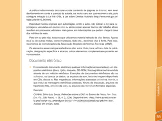 A prática indiscriminada de copiar e colar conteúdo de páginas da Internet, sem levar
devidamente em conta a questão da autoria, sai muito caro aos que recorrem a ela, pois
configura infração à Lei 9.610/98, a Lei sobre Direitos Autorais (http://www.mct.gov.br/
legis/Leis/9610_98.htm).
   Reproduzir textos originais sem autorização, omitir o autor, não indicar o link para re-
portagens veiculadas em outros sites ou ainda copiar apenas trechos do trabalho alheio
resultam em processos judiciais e, mais grave, em indenizações que podem chegar à casa
dos milhões de reais.
   Pelo sim ou pelo não, toda vez que utilizarmos material retirado de sites (textos, figuras
etc.) ou de outras mídias, como impressos, rádio etc., devemos citar a fonte. Para isso,
recorremos às normatizações da Associação Brasileira de Normas Técnicas (ABNT).
   Os elementos essenciais para referências são: autor, título, local, editora, data de publi-
cação, designação específica e alcance; outros elementos complementares poderão ser
incorporados.

   Documento eletrônico
   „„É considerado documento eletrônico qualquer informação armazenada em um dis-
     positivo eletrônico (disco rígido, disquete, CD-ROM, fita magnética) ou transmitida
     através de um método eletrônico. Exemplos de documentos eletrônicos são os
     softwares, os bancos de dados, os arquivos de som, texto ou imagem disponíveis
     em CDs, discos ou fitas magnéticas, informações acessadas on-line na Internet, o
     que inclui as mensagens eletrônicas pessoais, fóruns de discussão, arquivos de




                                                                                                 Unidade 4
     hipertexto (http, em sites da web), ou arquivos da internet em formatos especiais.
   	 Exemplo:
   	 CUNHA, Silvio Luiz Souza. Reflexões sobre o EAD no Ensino de Física. Rev. Bras.
     Ens. Fis., São Paulo, v. 28, n. 2, 2006. Disponível em: <http://www.scielo.br/scie-
     lo.php?script=sci_arttext&pid=S0102-47442006000200005&lng=pt&nrm=iso>.
     Acesso em: 04 jan. 2008.




                                                                                                 155
 