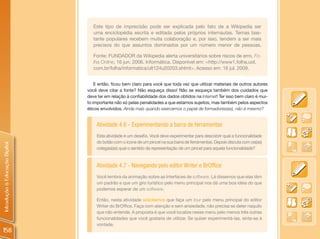 Este tipo de imprecisão pode ser explicada pelo fato de a Wikipedia ser
                                   uma enciclopédia escrita e editada pelos próprios internautas. Temas bas-
                                   tante populares recebem muita colaboração e, por isso, tendem a ser mais
                                   precisos do que assuntos dominados por um número menor de pessoas.

                                   Fonte: FUNDADOR da Wikipedia alerta universitários sobre riscos de erro. Fo-
                                   lha Online, 16 jun. 2006. Informática. Disponível em: <http://www1.folha.uol.
                                   com.br/folha/informatica/ult124u20203.shtml>. Acesso em: 16 jul. 2009.


                                    E então, ficou bem claro para você que toda vez que utilizar materiais de outros autores
                                você deve citar a fonte? Não esqueça disso! Não se esqueça também dos cuidados que
                                deve ter em relação à confiabilidade dos dados obtidos na Internet! Ter isso bem claro é mui-
                                to importante não só pelas penalidades a que estamos sujeitos, mas também pelos aspectos
                                éticos envolvidos. Ainda mais quando exercemos o papel de formadores(as), não é mesmo?


                                    Atividade 4.6 - Experimentando a barra de ferramentas
                                    Esta atividade é um desafio. Você deve experimentar para descobrir qual a funcionalidade
                                    do botão com o ícone de um pincel na sua barra de ferramentas. Depois discuta com os(as)
Introdução à Educação Digital




                                    colegas(as) qual o sentido da representação de um pincel para aquela funcionalidade?


                                    Atividade 4.7 - Navegando pelo editor Writer e BrOffice
                                    Você lembra da animação sobre as Interfaces de software. Lá dissemos que elas têm
                                    um padrão e que um giro turístico pelo menu principal nos dá uma boa ideia do que
                                    podemos esperar de um software.

                                    Então, nesta atividade solicitamos que faça um tour pelo menu principal do editor
                                    Writer do BrOffice. Faça com atenção e sem ansiedade, não precisa se deter naquilo
                                    que não entende. A proposta é que você localize nesse menu pelo menos três outras
                                    funcionalidades que você gostaria de utilizar. Se quiser experimentá-las, sinta-se à
                                    vontade.
158
 