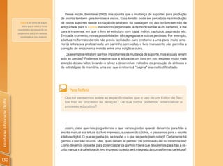Desse modo, Belintane (2006) nos aponta que a mudança de suportes para produção
                                                                   da escrita também gera tensões e riscos. Essa tensão pode ser percebida na introdução
                                  Códice é um termo de origem      de novos suportes desde a criação do alfabeto: da passagem do uso do livro em rolo da
                                    latina que se refere à forma   antiguidade para o códice manuscrito (organizado já de modo similar a um caderno), e daí
                                característica do manuscrito em
                                                                   para a imprensa, em que o livro se estrutura com capa, índice, capítulos, paginação etc.
                                pergaminho, que já era bastante
                                  semelhante ao livro moderno.     Em cada momento, novas possibilidades são agregadas e outras perdidas. Por exemplo,
                                                                   a leitura no formato de rolo não provia facilidades para o retorno a uma parte muito ante-
                                                                   rior (a leitura era praticamente um caminho sem volta), o livro manuscrito não permitia a
                                                                   correção de erros nem a revisão entre uma edição e outra.
                                                                      Os exemplos retratam ganhos importantes da mudança de suporte, mas e quais teriam
                                                                   sido as perdas? Podemos imaginar que a leitura de um livro em rolo exigisse muito mais
                                                                   atenção do seu leitor, levando-o talvez a desenvolver métodos de produção de sínteses e
                                                                   de estratégias de memória, uma vez que o retorno à “página” era muito dificultado.




                                                                         Para Refletir
                                                                      Que tal pensarmos sobre as especificidades que o uso de um Editor de Tex-
Introdução à Educação Digital




                                                                      tos traz ao processo de redação? De que forma podemos potencializar o
                                                                      processo educativo?




                                                                       Assim, cabe que nos perguntemos o que vamos perder quando deixamos para trás a
                                                                   escrita manual e a leitura do livro impresso, sucessor do códice, e passamos para a escrita
                                                                   e leitura digital. O que se ganha (ou se impõe) e o que se perde (sem notar)? Certamente há
                                                                   ganhos e não são poucos. Mas, quais seriam as perdas? Há como evitá-las ou minimizá-las?
                                                                   Como devemos proceder para potencializar os ganhos? Será que deixaremos para trás a es-
                                                                   crita manual e a da leitura do livro impresso ou esta será integrada às outras formas de leitura?


130
 