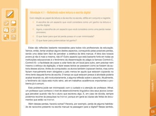 Atividade 4.1 - Refletindo sobre leitura e escrita digital
    Com relação ao papel da leitura e da escrita na escola, reflita em conjunto e registre:
       „„A escolha de um aspecto que você considera como um ganho na leitura e
         escrita digital;
       „„Agora, a escolha de um aspecto que você considera como uma perda nesse
         processo;
       „„O que fazer para que tal perda possa vir a ser minimizada?
       „„O que fazer para potencializar tal ganho?


   Estas são reflexões bastante necessárias para todos nós profissionais da educação.
Vamos, então, tentar analisar alguns destes aspectos, começando pelas possíveis perdas,
sendo uma delas bem fácil de perceber: a estética da letra manual. A letra dos nossos
jovens já não é mais a mesma, não é? Outro aspecto que está bastante forte em todas as
instituições educacionais é o fenômeno da disseminação do plágio (o famoso Control+C,
Control+V) – a facilidade de copiar e colar texto de um local para outro, sem precisar nem
mesmo o esforço da digitação, e fazer esses textos se passarem como se fossem da au-
toria desses alunos. Antes do computador, os alunos também copiavam textos, mas como
faziam manualmente eram obrigados a pelo menos ler aquilo que estavam copiando no
ritmo lento daquela forma de escrita. O tempo ao qual estavam presos à atividade poderia
acabar levando-os, até involuntariamente, a alguma reflexão sobre o assunto. Atualmente,
o fenômeno da cópia está muito sério, até em trabalhos acadêmicos importantes o pro-




                                                                                              Unidade 4
blema já é comum.
  Este problema pode ser minimazado com o cuidado e a atenção do professor. Afinal,
um professor que conhece o nível de desenvolvimento linguístico dos seus alunos conse-
gue perceber quando não foi o aluno que escreveu algo. E, em caso de dúvida, sempre
podemos recorrer às pesquisas na Internet, porque em geral as cópias são feitas de docu-
mentos que estão na Internet.
  Além dessas perdas, haveria outras? Haveria, por exemplo, perda de alguma habilida-
de de raciocínio presente na escrita manual na passagem para a digital? Nesse sentido,

                                                                                              131
 