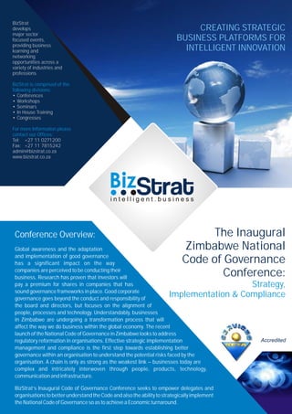 BizStrat
develops
major sector
focused events,
providing business
learning and
networking
opportunities across a
variety of industries and
professions
• Conferences
• Workshops
• Seminars
• In House Training
• Congresses
Tel: +27 11 0271200
Fax: +27 11 7815242
admin@bizstrat.co.za
www.bizstrat.co.za
BizStrat is comprised of the
following divisions:
For more Information please
contact our Offices:
The Inaugural
Zimbabwe National
Code of Governance
Conference:
Strategy,
Implementation & Compliance
Conference Overview:
Global awareness and the adaptation
and implementation of good governance
has a significant impact on the way
companies are perceived to be conducting their
business. Research has proven that investors will
pay a premium for shares in companies that has
sound governance frameworks in place. Good corporate
governance goes beyond the conduct and responsibility of
the board and directors, but focuses on the alignment of
people, processes and technology. Understandably, businesses
in Zimbabwe are undergoing a transformation process that will
affect the way we do business within the global economy. The recent
launch of the National Code of Governance in Zimbabwe looks to address
regulatory reformation in organisations. Effective strategic implementation
management and compliance is the first step towards establishing better
governance within an organisation to understand the potential risks faced by the
organisation. A chain is only as strong as the weakest link – businesses today are
complex and intricately interwoven through people, products, technology,
communicationandinfrastructure.
BizStrat’s Inaugural Code of Governance Conference seeks to empower delegates and
organisations to better understand the Code and also the ability to strategically implement
theNationalCodeofGovernancesoastoachieveaEconomicturnaround.
CREATING STRATEGIC
BUSINESS PLATFORMS FOR
INTELLIGENT INNOVATION
Accredited
 