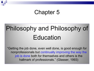 Chapter 5
Philosophy and Philosophy of
Education
“Getting the job done, even well done, is good enough for
nonprofessionals but continually improving the way the
job is done both for themselves and others is the
hallmark of professionals.” (Glasser, 1993)
 
