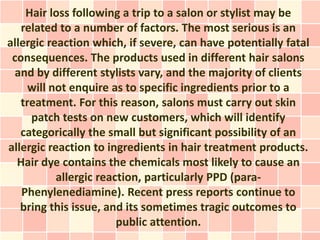 Hair loss following a trip to a salon or stylist may be
   related to a number of factors. The most serious is an
allergic reaction which, if severe, can have potentially fatal
 consequences. The products used in different hair salons
  and by different stylists vary, and the majority of clients
     will not enquire as to specific ingredients prior to a
   treatment. For this reason, salons must carry out skin
     patch tests on new customers, which will identify
   categorically the small but significant possibility of an
allergic reaction to ingredients in hair treatment products.
  Hair dye contains the chemicals most likely to cause an
           allergic reaction, particularly PPD (para-
   Phenylenediamine). Recent press reports continue to
   bring this issue, and its sometimes tragic outcomes to
                        public attention.
 