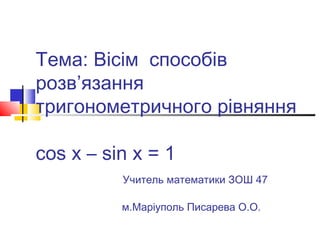 Тема: Вісім способів
розв’язання
тригонометричного рівняння
cos x – sin x = 1
Учитель математики ЗОШ 47
м.Маріуполь Писарева О.О.

 