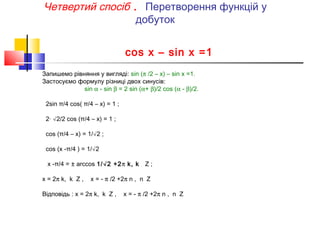 Четвертий спосіб . Перетворення функцій у
добуток
cos x – sin x =1
Запишемо рівняння у вигляді: sin (π /2 – x) – sin x =1.
Застосуємо формулу різниці двох синусів:
sin α - sin β = 2 sin (α+ β)/2 cos (α - β)/2.
2sin π/4 cos( π/4 – x) = 1 ;
2· √2/2 cos (π/4 – x) = 1 ;
cos (π/4 – x) = 1/√2 ;
cos (x -π/4 ) = 1/√2
x -π/4 = ± arccos 1/√2 +2π k, k
x = 2π k, k Z ,

Z;

x = - π /2 +2π n , n Z

Відповідь : x = 2π k, k Z ,

x = - π /2 +2π n , n Z

 