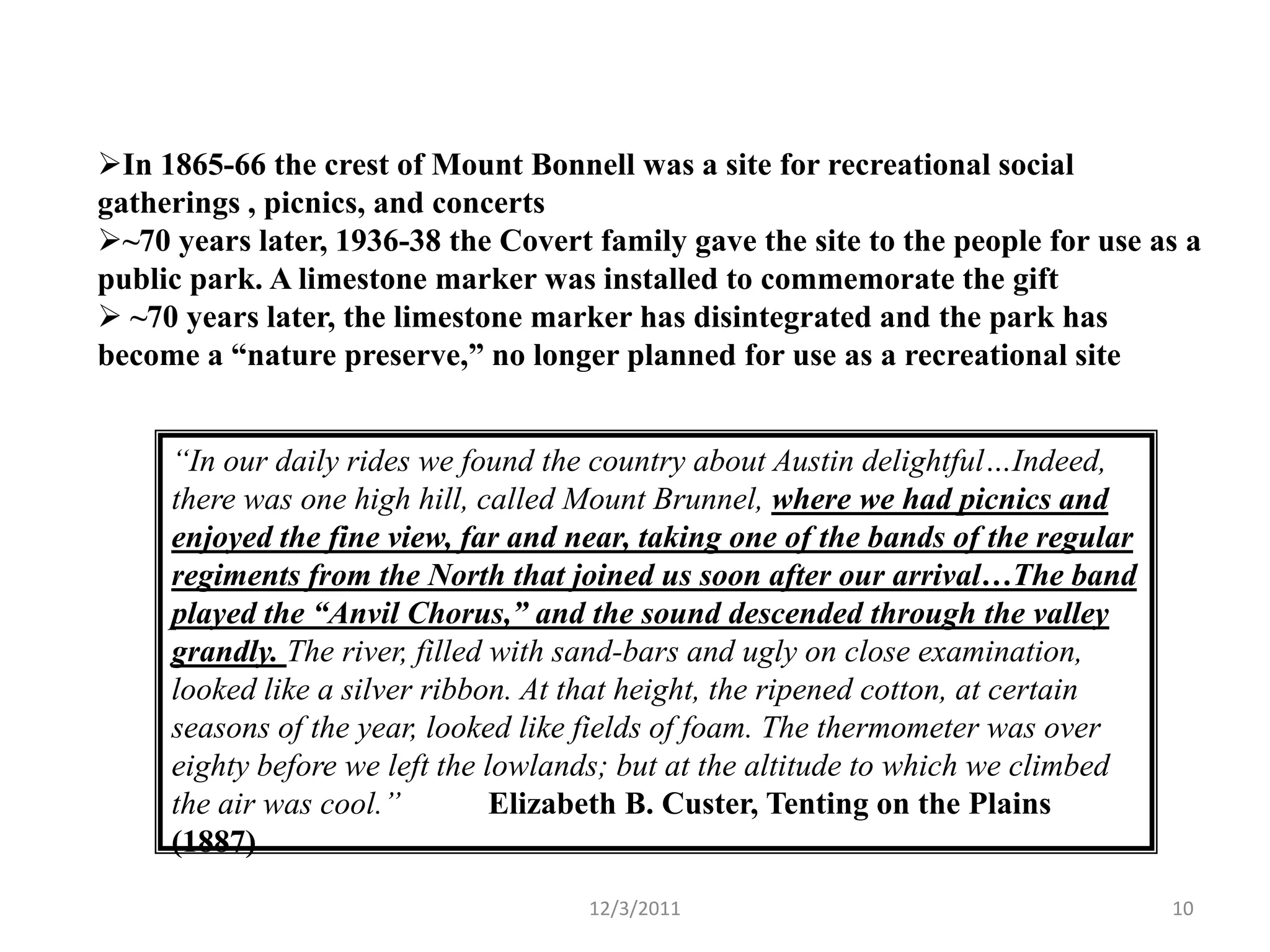 In 1865-66 the crest of Mount Bonnell was a site for recreational social
gatherings , picnics, and concerts
~70 years later, 1936-38 the Covert family gave the site to the people for use as a
public park. A limestone marker was installed to commemorate the gift
 ~70 years later, the limestone marker has disintegrated and the park has
become a “nature preserve,” no longer planned for use as a recreational site


     “In our daily rides we found the country about Austin delightful…Indeed,
     there was one high hill, called Mount Brunnel, where we had picnics and
     enjoyed the fine view, far and near, taking one of the bands of the regular
     regiments from the North that joined us soon after our arrival…The band
     played the “Anvil Chorus,” and the sound descended through the valley
     grandly. The river, filled with sand-bars and ugly on close examination,
     looked like a silver ribbon. At that height, the ripened cotton, at certain
     seasons of the year, looked like fields of foam. The thermometer was over
     eighty before we left the lowlands; but at the altitude to which we climbed
     the air was cool.”         Elizabeth B. Custer, Tenting on the Plains
     (1887)
                                     12/3/2011                                     10
 