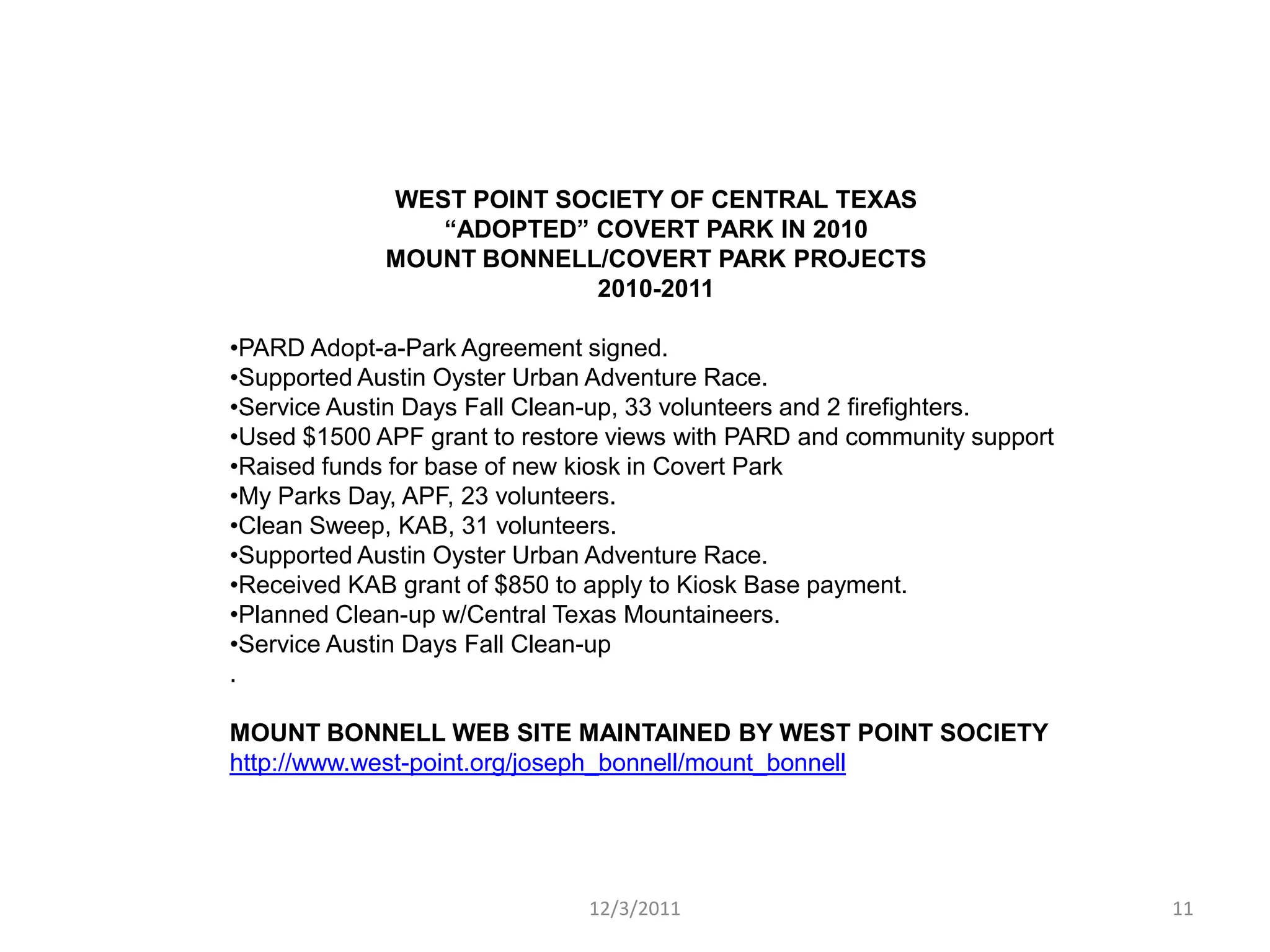 WEST POINT SOCIETY OF CENTRAL TEXAS
                “ADOPTED” COVERT PARK IN 2010
             MOUNT BONNELL/COVERT PARK PROJECTS
                          2010-2011

•PARD Adopt-a-Park Agreement signed.
•Supported Austin Oyster Urban Adventure Race.
•Service Austin Days Fall Clean-up, 33 volunteers and 2 firefighters.
•Used $1500 APF grant to restore views with PARD and community support
•Raised funds for base of new kiosk in Covert Park
•My Parks Day, APF, 23 volunteers.
•Clean Sweep, KAB, 31 volunteers.
•Supported Austin Oyster Urban Adventure Race.
•Received KAB grant of $850 to apply to Kiosk Base payment.
•Planned Clean-up w/Central Texas Mountaineers.
•Service Austin Days Fall Clean-up
.

MOUNT BONNELL WEB SITE MAINTAINED BY WEST POINT SOCIETY
http://www.west-point.org/joseph_bonnell/mount_bonnell




                              12/3/2011                                  11
 