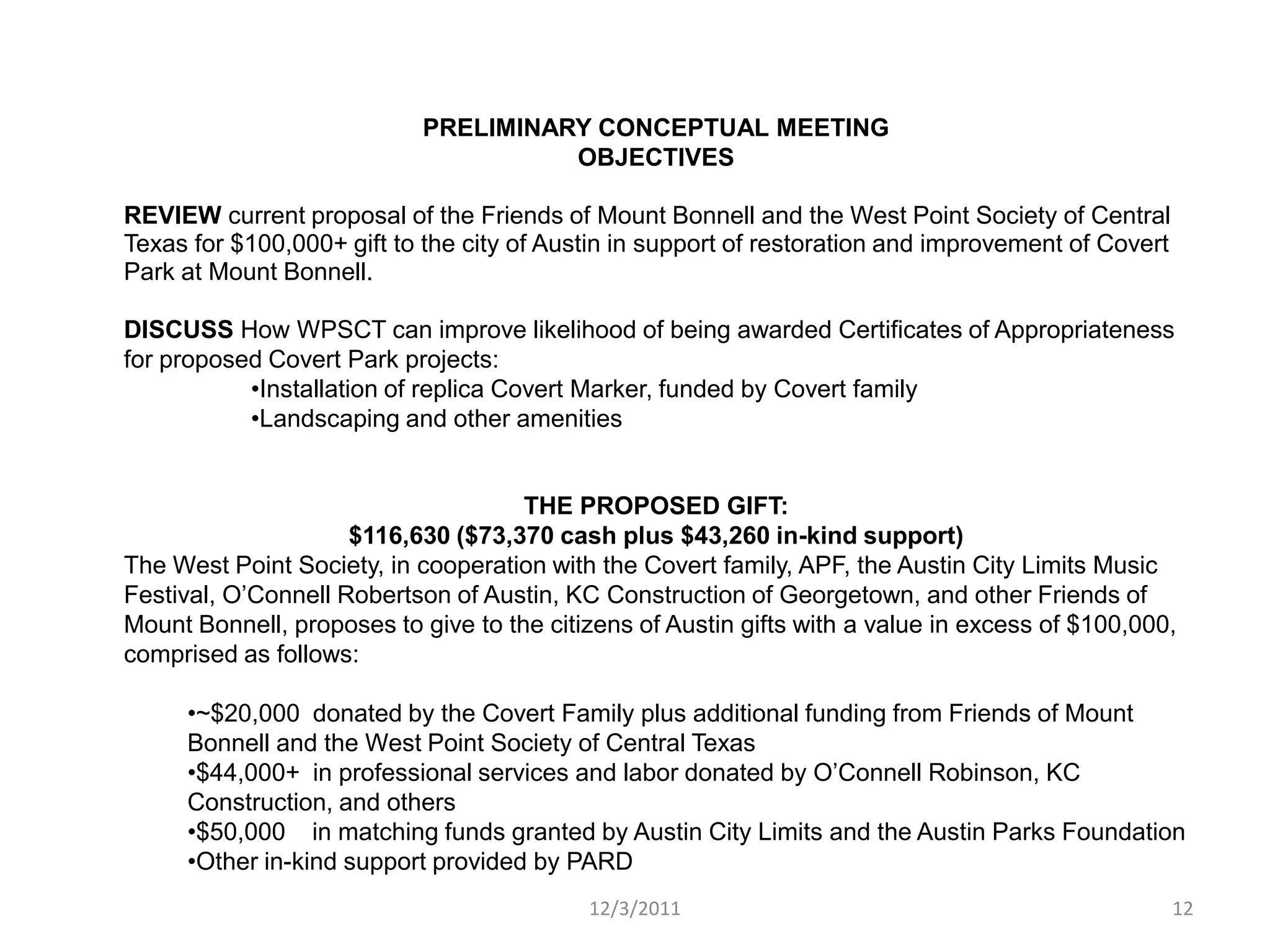 PRELIMINARY CONCEPTUAL MEETING
                                      OBJECTIVES

REVIEW current proposal of the Friends of Mount Bonnell and the West Point Society of Central
Texas for $100,000+ gift to the city of Austin in support of restoration and improvement of Covert
Park at Mount Bonnell.

DISCUSS How WPSCT can improve likelihood of being awarded Certificates of Appropriateness
for proposed Covert Park projects:
           •Installation of replica Covert Marker, funded by Covert family
           •Landscaping and other amenities


                                     THE PROPOSED GIFT:
                     $116,630 ($73,370 cash plus $43,260 in-kind support)
The West Point Society, in cooperation with the Covert family, APF, the Austin City Limits Music
Festival, O’Connell Robertson of Austin, KC Construction of Georgetown, and other Friends of
Mount Bonnell, proposes to give to the citizens of Austin gifts with a value in excess of $100,000,
comprised as follows:

     •~$20,000 donated by the Covert Family plus additional funding from Friends of Mount
     Bonnell and the West Point Society of Central Texas
     •$44,000+ in professional services and labor donated by O’Connell Robinson, KC
     Construction, and others
     •$50,000 in matching funds granted by Austin City Limits and the Austin Parks Foundation
     •Other in-kind support provided by PARD
                                           12/3/2011                                                 12
 