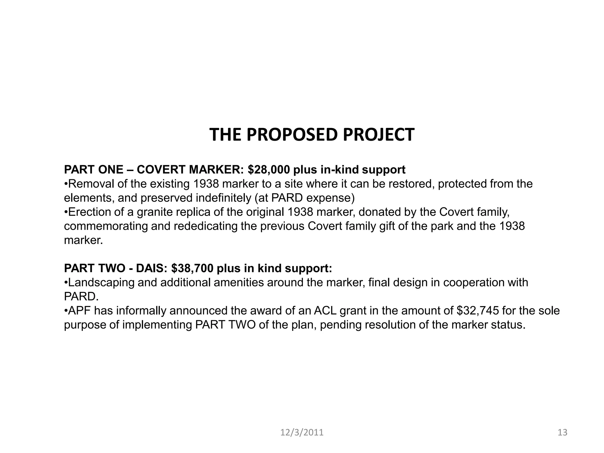 THE PROPOSED PROJECT
PART ONE – COVERT MARKER: $28,000 plus in-kind support
•Removal of the existing 1938 marker to a site where it can be restored, protected from the
elements, and preserved indefinitely (at PARD expense)
•Erection of a granite replica of the original 1938 marker, donated by the Covert family,
commemorating and rededicating the previous Covert family gift of the park and the 1938
marker.

PART TWO - DAIS: $38,700 plus in kind support:
•Landscaping and additional amenities around the marker, final design in cooperation with
PARD.
•APF has informally announced the award of an ACL grant in the amount of $32,745 for the sole
purpose of implementing PART TWO of the plan, pending resolution of the marker status.




                                         12/3/2011                                            13
 