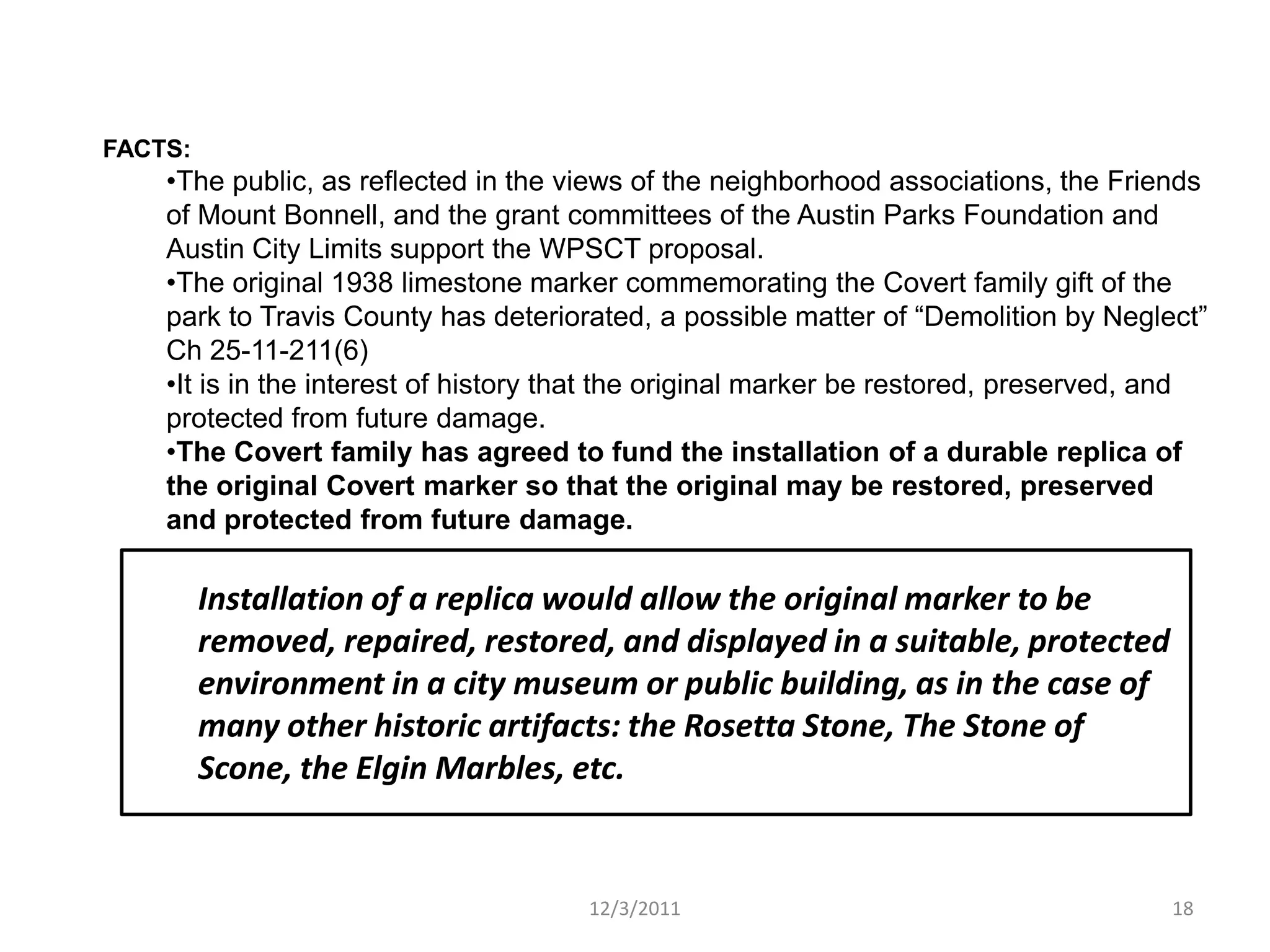 FACTS:
    •The public, as reflected in the views of the neighborhood associations, the Friends
    of Mount Bonnell, and the grant committees of the Austin Parks Foundation and
    Austin City Limits support the WPSCT proposal.
    •The original 1938 limestone marker commemorating the Covert family gift of the
    park to Travis County has deteriorated, a possible matter of “Demolition by Neglect”
    Ch 25-11-211(6)
    •It is in the interest of history that the original marker be restored, preserved, and
    protected from future damage.
    •The Covert family has agreed to fund the installation of a durable replica of
    the original Covert marker so that the original may be restored, preserved
    and protected from future damage.

         Installation of a replica would allow the original marker to be
         removed, repaired, restored, and displayed in a suitable, protected
         environment in a city museum or public building, as in the case of
         many other historic artifacts: the Rosetta Stone, The Stone of
         Scone, the Elgin Marbles, etc.


                                      12/3/2011                                        18
 