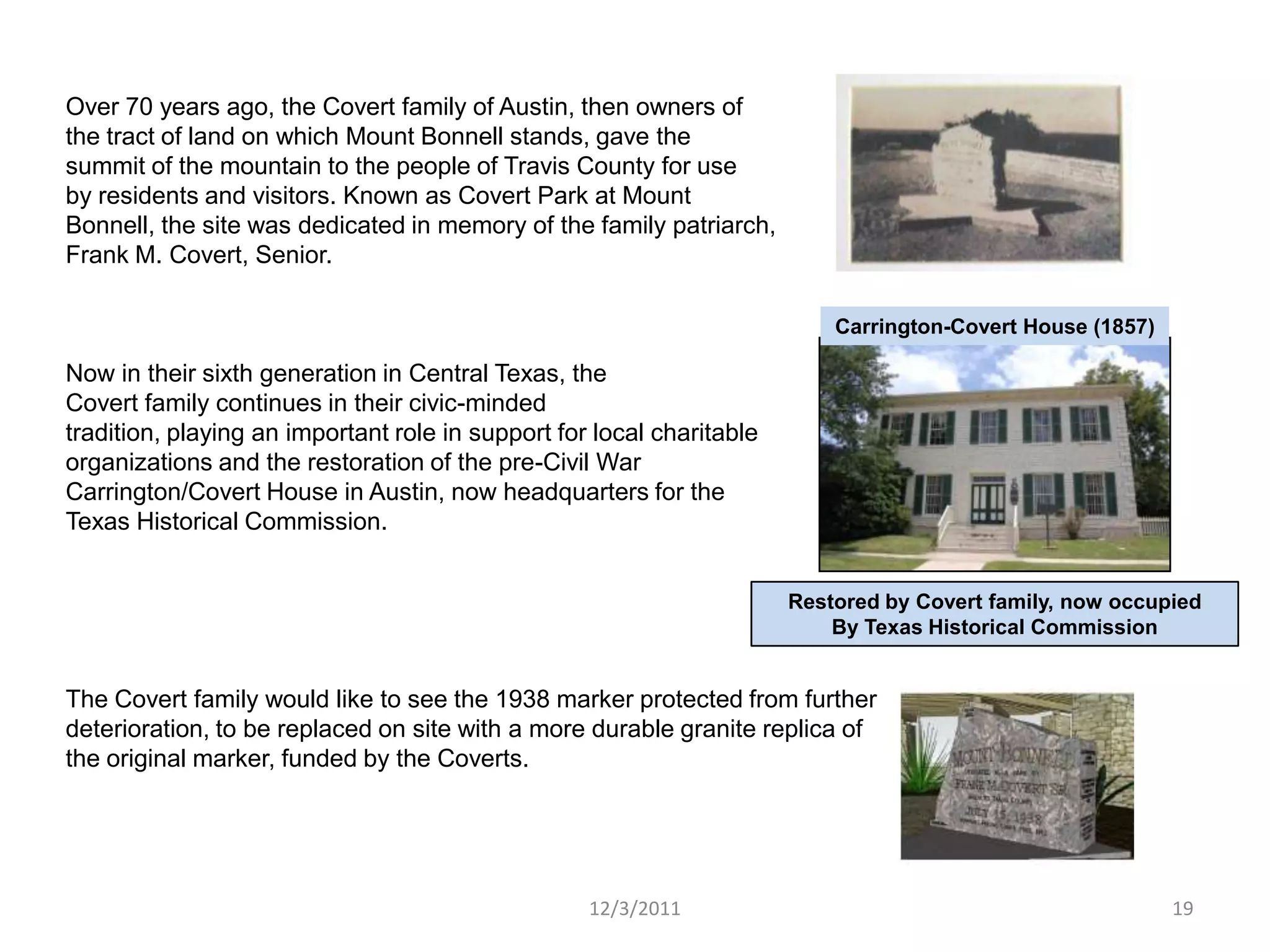 Over 70 years ago, the Covert family of Austin, then owners of
the tract of land on which Mount Bonnell stands, gave the
summit of the mountain to the people of Travis County for use
by residents and visitors. Known as Covert Park at Mount
Bonnell, the site was dedicated in memory of the family patriarch,
Frank M. Covert, Senior.

                                                                           Carrington-Covert House (1857)

Now in their sixth generation in Central Texas, the
Covert family continues in their civic-minded
tradition, playing an important role in support for local charitable
organizations and the restoration of the pre-Civil War
Carrington/Covert House in Austin, now headquarters for the
Texas Historical Commission.


                                                                       Restored by Covert family, now occupied
                                                                           By Texas Historical Commission


The Covert family would like to see the 1938 marker protected from further
deterioration, to be replaced on site with a more durable granite replica of
the original marker, funded by the Coverts.




                                                   12/3/2011                                                19
 