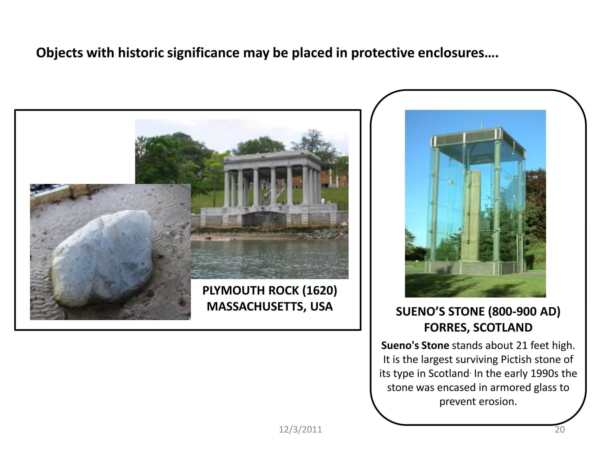 Objects with historic significance may be placed in protective enclosures….




                          PLYMOUTH ROCK (1620)
                           MASSACHUSETTS, USA             SUENO’S STONE (800-900 AD)
                                                              FORRES, SCOTLAND
                                                        Sueno's Stone stands about 21 feet high.
                                                        It is the largest surviving Pictish stone of
                                                       its type in Scotland. In the early 1990s the
                                                         stone was encased in armored glass to
                                                                      prevent erosion.

                                       12/3/2011                                              20
 