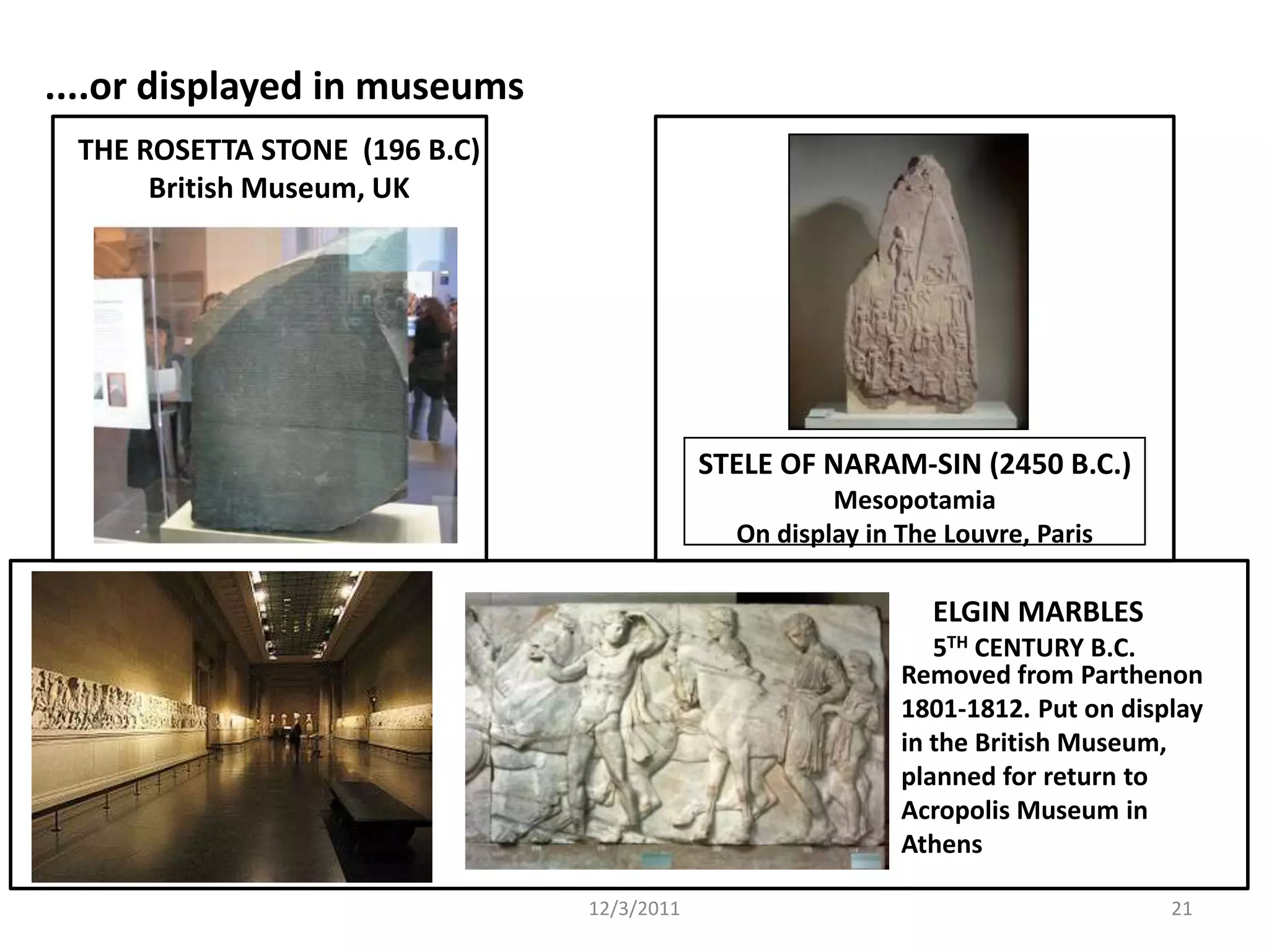 ....or displayed in museums
 THE ROSETTA STONE (196 B.C)
      British Museum, UK




                                           STELE OF NARAM-SIN (2450 B.C.)
                                                     Mesopotamia
                                             On display in The Louvre, Paris

                                                              ELGIN MARBLES
                                                              5TH CENTURY B.C.
                                                           Removed from Parthenon
                                                           1801-1812. Put on display
                                                           in the British Museum,
                                                           planned for return to
                                                           Acropolis Museum in
                                                           Athens

                               12/3/2011                                         21
 