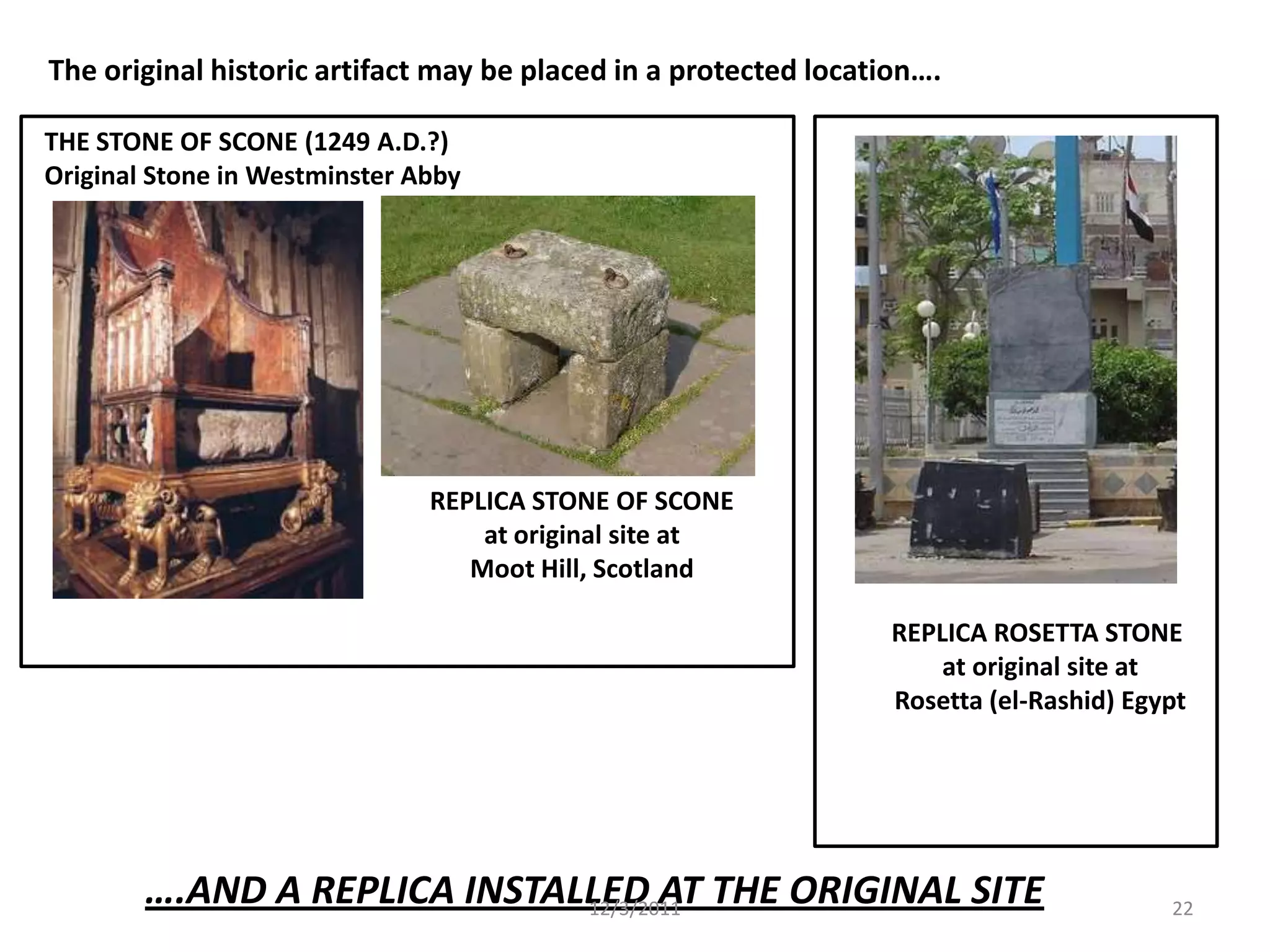 The original historic artifact may be placed in a protected location….

THE STONE OF SCONE (1249 A.D.?)
Original Stone in Westminster Abby




                               REPLICA STONE OF SCONE
                                   at original site at
                                  Moot Hill, Scotland

                                                                  REPLICA ROSETTA STONE
                                                                      at original site at
                                                                  Rosetta (el-Rashid) Egypt




        ….AND A REPLICA INSTALLED AT THE ORIGINAL SITE
                              12/3/2011                                                  22
 