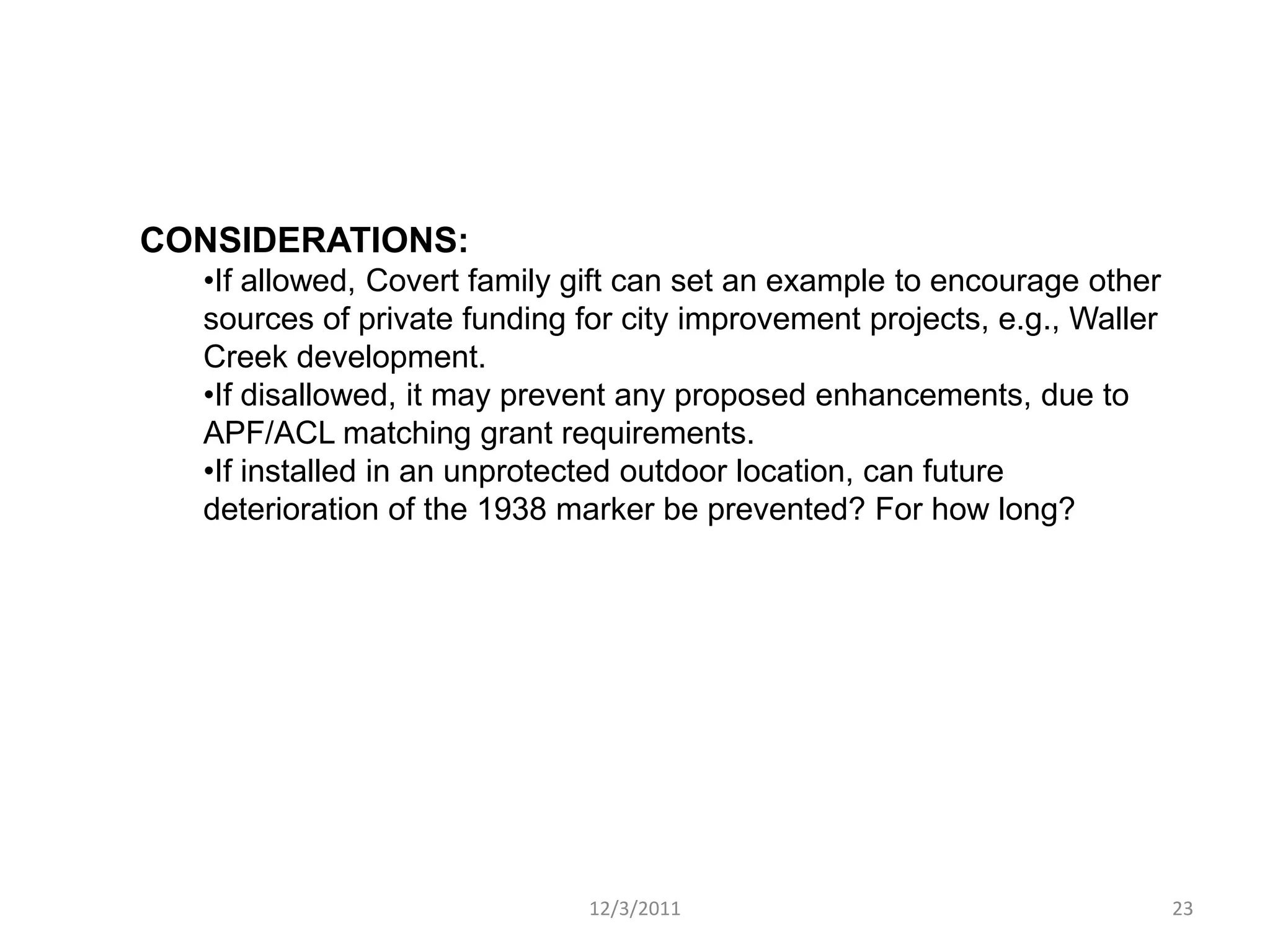 CONSIDERATIONS:
  •If allowed, Covert family gift can set an example to encourage other
  sources of private funding for city improvement projects, e.g., Waller
  Creek development.
  •If disallowed, it may prevent any proposed enhancements, due to
  APF/ACL matching grant requirements.
  •If installed in an unprotected outdoor location, can future
  deterioration of the 1938 marker be prevented? For how long?




                              12/3/2011                                    23
 