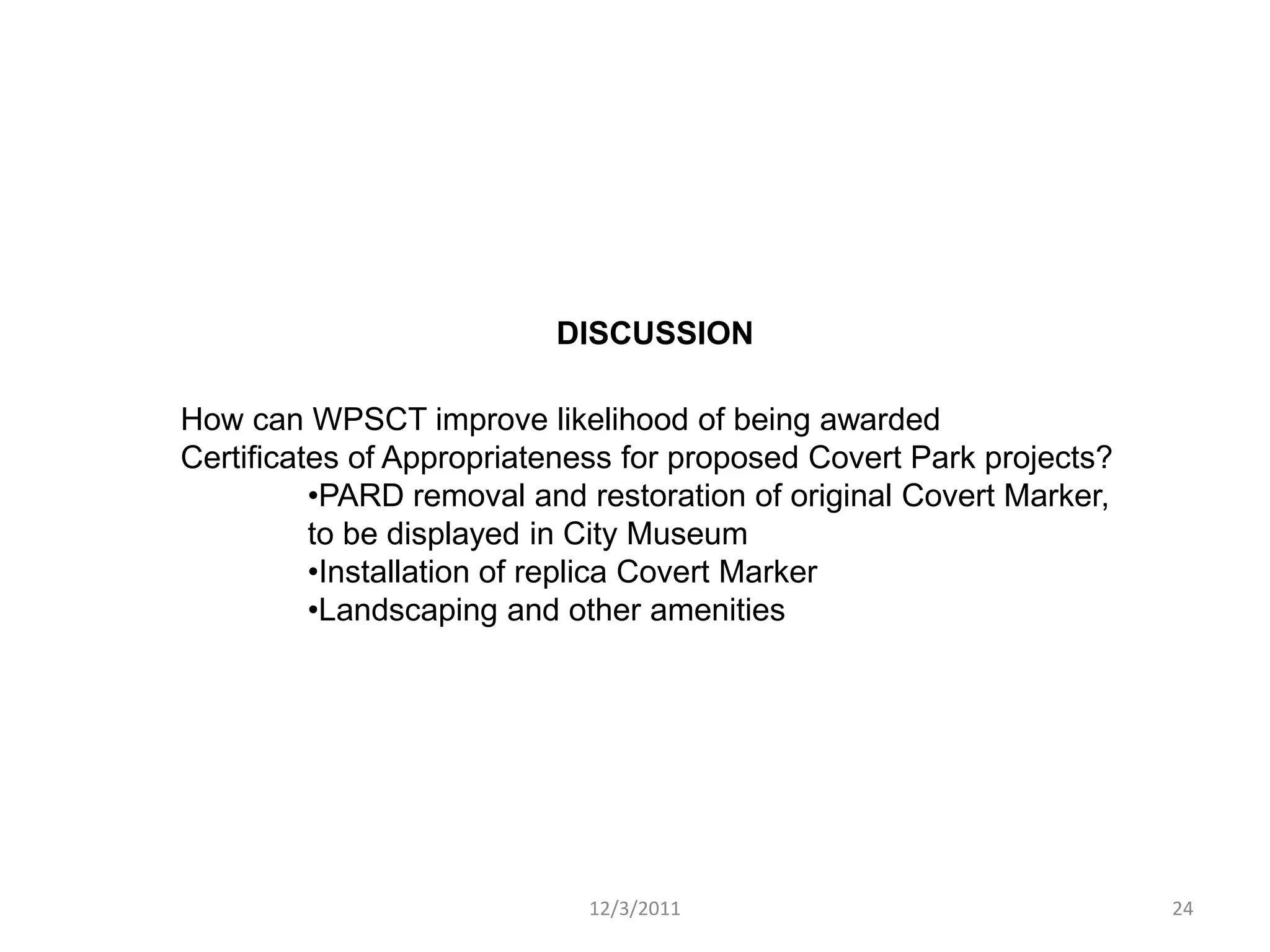 DISCUSSION

How can WPSCT improve likelihood of being awarded
Certificates of Appropriateness for proposed Covert Park projects?
          •PARD removal and restoration of original Covert Marker,
          to be displayed in City Museum
          •Installation of replica Covert Marker
          •Landscaping and other amenities




                            12/3/2011                                24
 