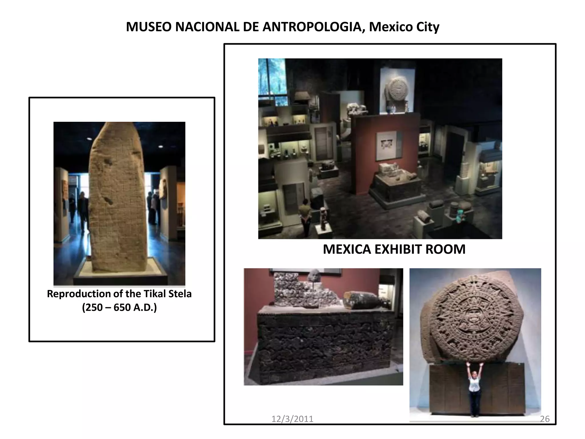 MUSEO NACIONAL DE ANTROPOLOGIA, Mexico City




                                               MEXICA EXHIBIT ROOM

Reproduction of the Tikal Stela
      (250 – 650 A.D.)




                                   12/3/2011                         26
 