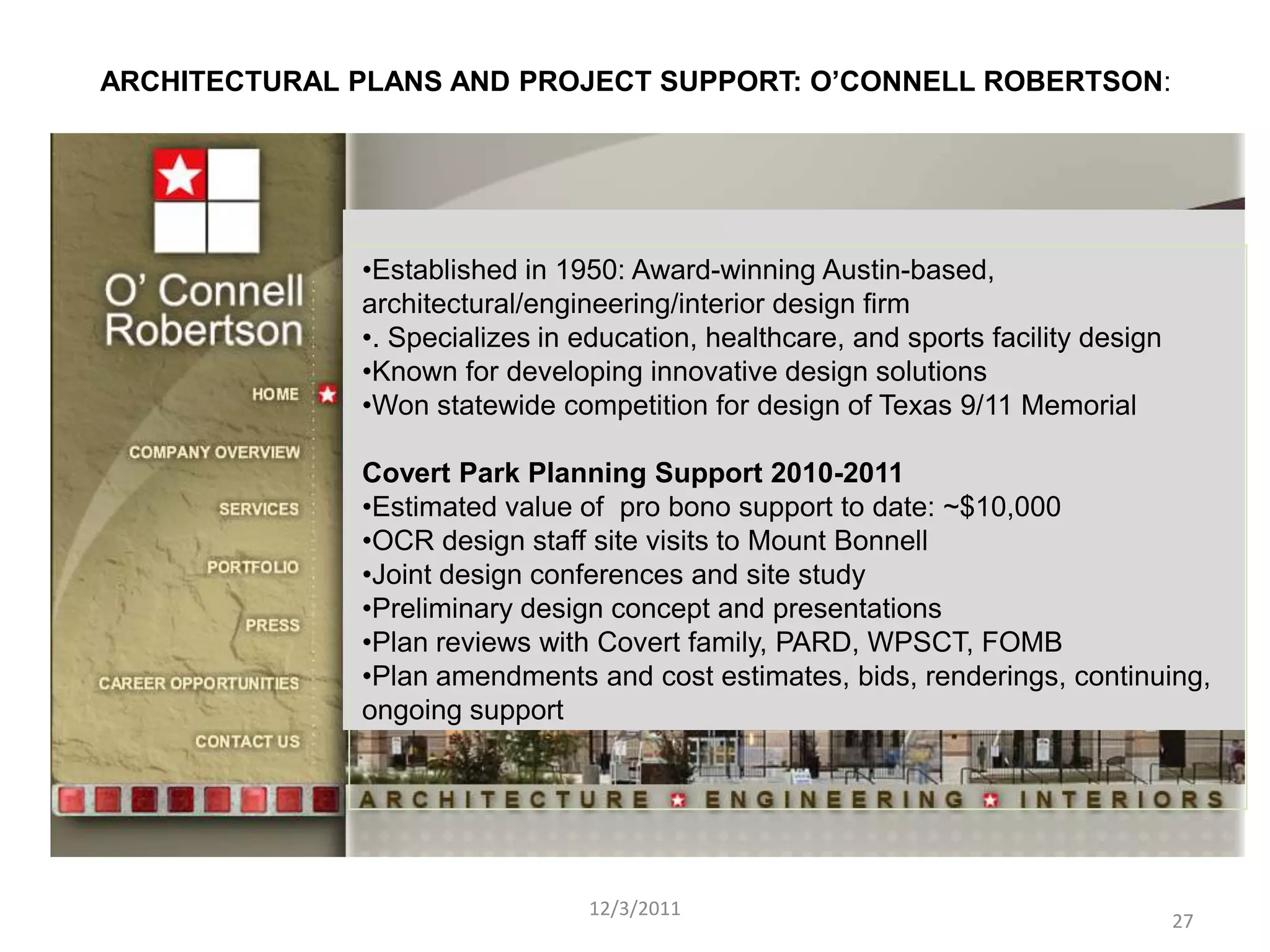 ARCHITECTURAL PLANS AND PROJECT SUPPORT: O’CONNELL ROBERTSON:




              •Established in 1950: Award-winning Austin-based,
              architectural/engineering/interior design firm
              •. Specializes in education, healthcare, and sports facility design
              •Known for developing innovative design solutions
              •Won statewide competition for design of Texas 9/11 Memorial

              Covert Park Planning Support 2010-2011
              •Estimated value of pro bono support to date: ~$10,000
              •OCR design staff site visits to Mount Bonnell
              •Joint design conferences and site study
              •Preliminary design concept and presentations
              •Plan reviews with Covert family, PARD, WPSCT, FOMB
              •Plan amendments and cost estimates, bids, renderings, continuing,
              ongoing support




                                 12/3/2011
                                                                                    27
 