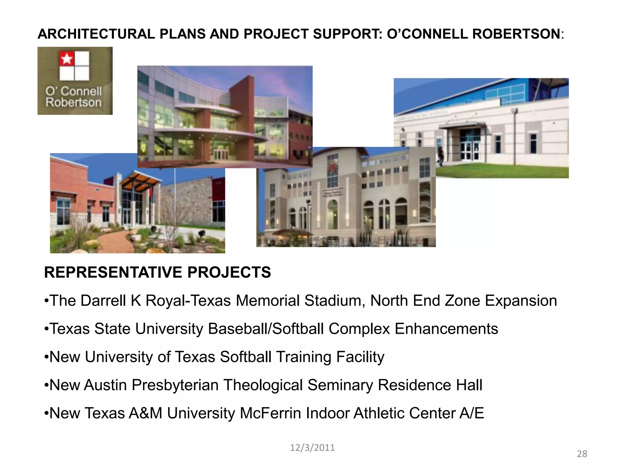 ARCHITECTURAL PLANS AND PROJECT SUPPORT: O’CONNELL ROBERTSON:




REPRESENTATIVE PROJECTS
•The Darrell K Royal-Texas Memorial Stadium, North End Zone Expansion
•Texas State University Baseball/Softball Complex Enhancements
•New University of Texas Softball Training Facility
•New Austin Presbyterian Theological Seminary Residence Hall
•New Texas A&M University McFerrin Indoor Athletic Center A/E

                                    12/3/2011
                                                                        28
 