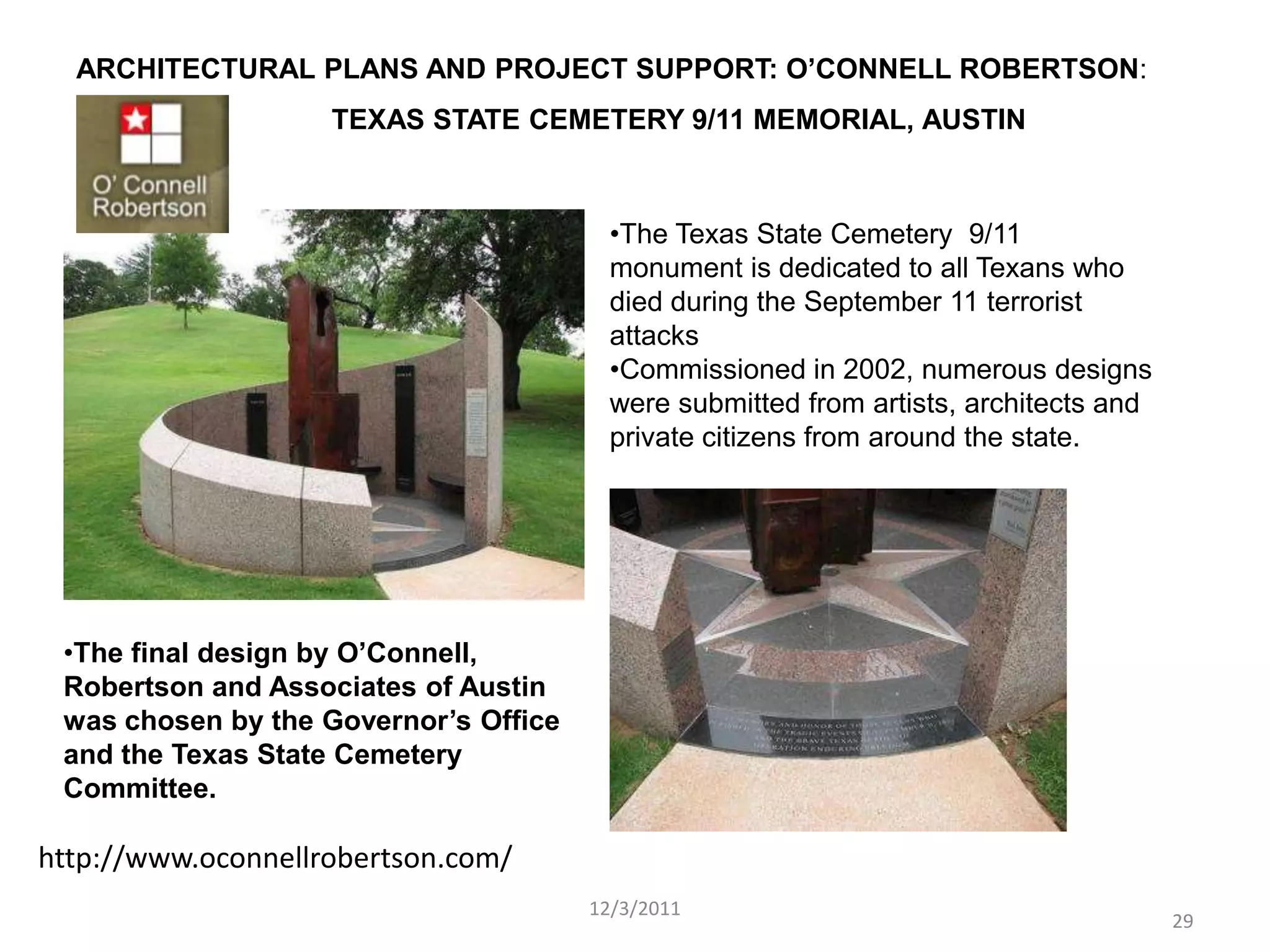 ARCHITECTURAL PLANS AND PROJECT SUPPORT: O’CONNELL ROBERTSON:
                    TEXAS STATE CEMETERY 9/11 MEMORIAL, AUSTIN



                                         •The Texas State Cemetery 9/11
                                         monument is dedicated to all Texans who
                                         died during the September 11 terrorist
                                         attacks
                                         •Commissioned in 2002, numerous designs
                                         were submitted from artists, architects and
                                         private citizens from around the state.




 •The final design by O’Connell,
 Robertson and Associates of Austin
 was chosen by the Governor’s Office
 and the Texas State Cemetery
 Committee.

http://www.oconnellrobertson.com/
                                       12/3/2011
                                                                                       29
 