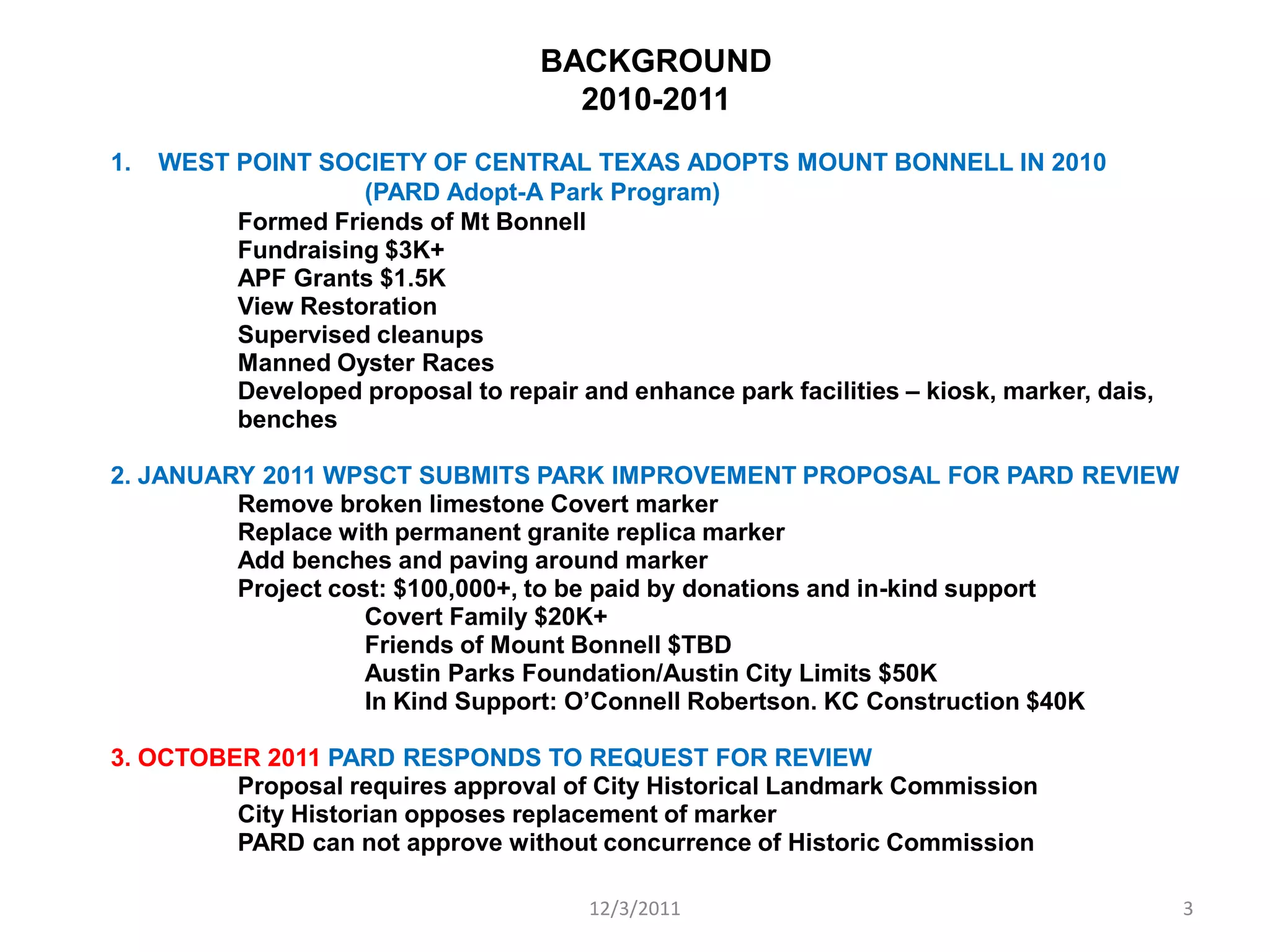 BACKGROUND
                                       2010-2011
1.   WEST POINT SOCIETY OF CENTRAL TEXAS ADOPTS MOUNT BONNELL IN 2010
                    (PARD Adopt-A Park Program)
          Formed Friends of Mt Bonnell
          Fundraising $3K+
          APF Grants $1.5K
          View Restoration
          Supervised cleanups
          Manned Oyster Races
          Developed proposal to repair and enhance park facilities – kiosk, marker, dais,
          benches

2. JANUARY 2011 WPSCT SUBMITS PARK IMPROVEMENT PROPOSAL FOR PARD REVIEW
         Remove broken limestone Covert marker
         Replace with permanent granite replica marker
         Add benches and paving around marker
         Project cost: $100,000+, to be paid by donations and in-kind support
                    Covert Family $20K+
                    Friends of Mount Bonnell $TBD
                    Austin Parks Foundation/Austin City Limits $50K
                    In Kind Support: O’Connell Robertson. KC Construction $40K

3. OCTOBER 2011 PARD RESPONDS TO REQUEST FOR REVIEW
         Proposal requires approval of City Historical Landmark Commission
         City Historian opposes replacement of marker
         PARD can not approve without concurrence of Historic Commission

                                         12/3/2011                                          3
 