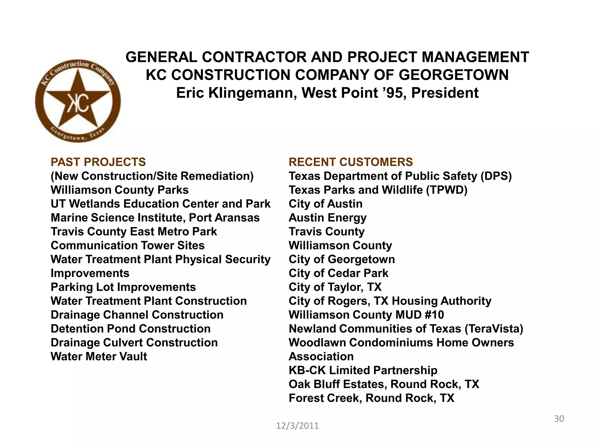 GENERAL CONTRACTOR AND PROJECT MANAGEMENT
               KC CONSTRUCTION COMPANY OF GEORGETOWN
                  Eric Klingemann, West Point ’95, President



PAST PROJECTS                               RECENT CUSTOMERS
(New Construction/Site Remediation)         Texas Department of Public Safety (DPS)
Williamson County Parks                     Texas Parks and Wildlife (TPWD)
UT Wetlands Education Center and Park       City of Austin
Marine Science Institute, Port Aransas      Austin Energy
Travis County East Metro Park               Travis County
Communication Tower Sites                   Williamson County
Water Treatment Plant Physical Security     City of Georgetown
Improvements                                City of Cedar Park
Parking Lot Improvements                    City of Taylor, TX
Water Treatment Plant Construction          City of Rogers, TX Housing Authority
Drainage Channel Construction               Williamson County MUD #10
Detention Pond Construction                 Newland Communities of Texas (TeraVista)
Drainage Culvert Construction               Woodlawn Condominiums Home Owners
Water Meter Vault                           Association
                                            KB-CK Limited Partnership
                                            Oak Bluff Estates, Round Rock, TX
                                            Forest Creek, Round Rock, TX
                                                                                       30
                                          12/3/2011
 