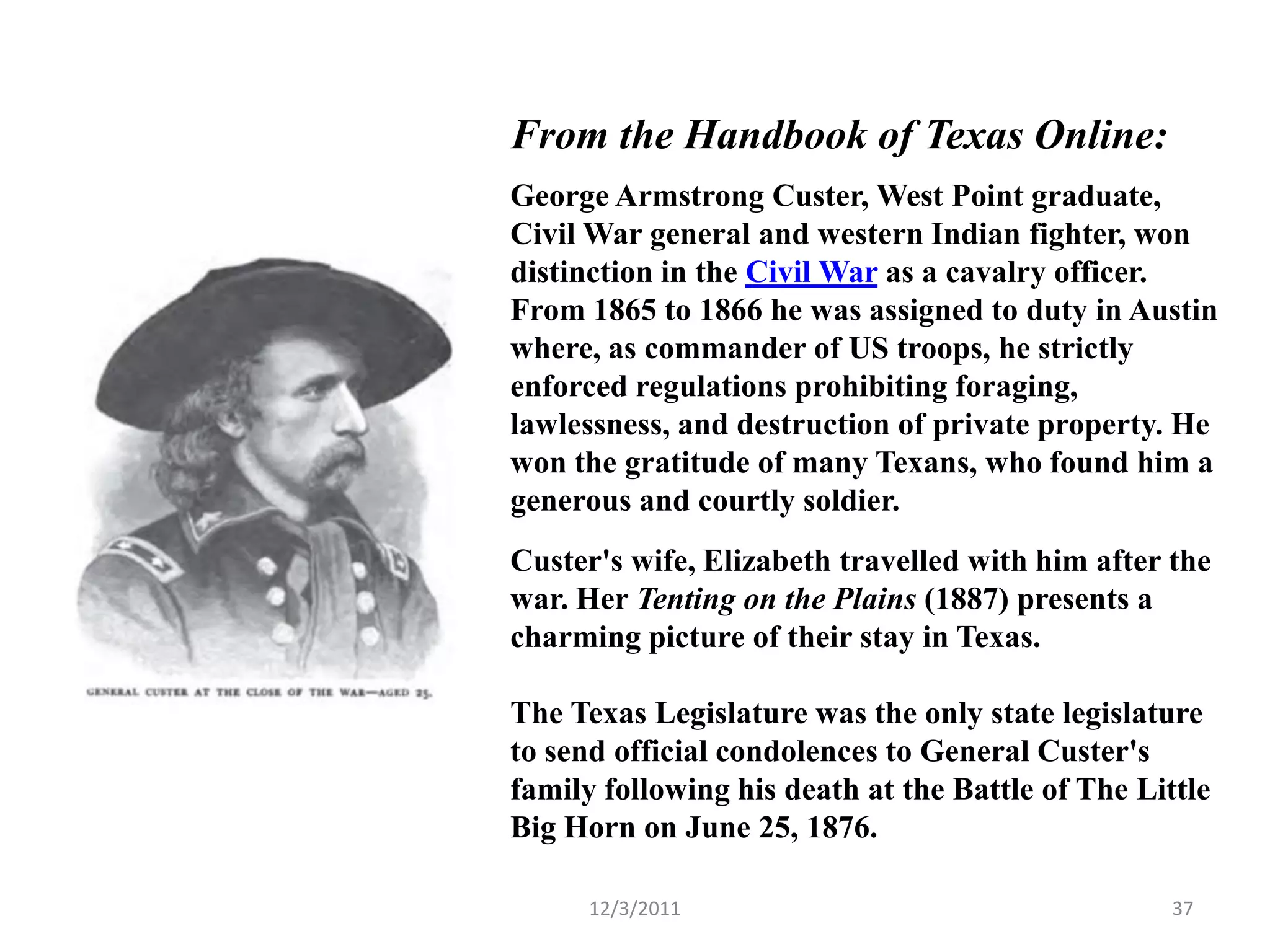 From the Handbook of Texas Online:
George Armstrong Custer, West Point graduate,
Civil War general and western Indian fighter, won
distinction in the Civil War as a cavalry officer.
From 1865 to 1866 he was assigned to duty in Austin
where, as commander of US troops, he strictly
enforced regulations prohibiting foraging,
lawlessness, and destruction of private property. He
won the gratitude of many Texans, who found him a
generous and courtly soldier.
Custer's wife, Elizabeth travelled with him after the
war. Her Tenting on the Plains (1887) presents a
charming picture of their stay in Texas.

The Texas Legislature was the only state legislature
to send official condolences to General Custer's
family following his death at the Battle of The Little
Big Horn on June 25, 1876.

      12/3/2011                                    37
 