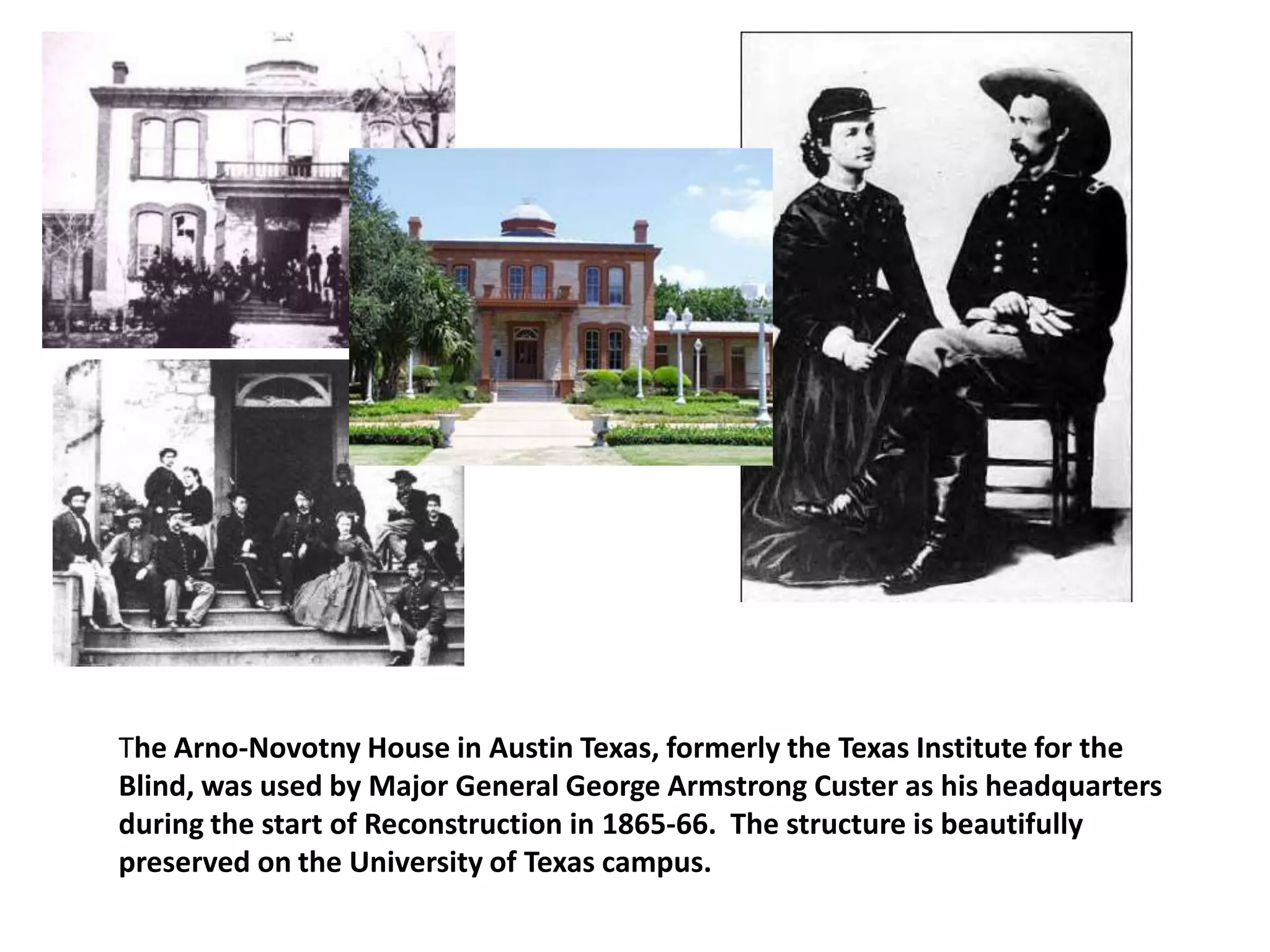 The Arno-Novotny House in Austin Texas, formerly the Texas Institute for the
Blind, was used by Major General George Armstrong Custer as his headquarters
during the start of Reconstruction in 1865-66. The structure is beautifully
preserved on the University of Texas campus.
 