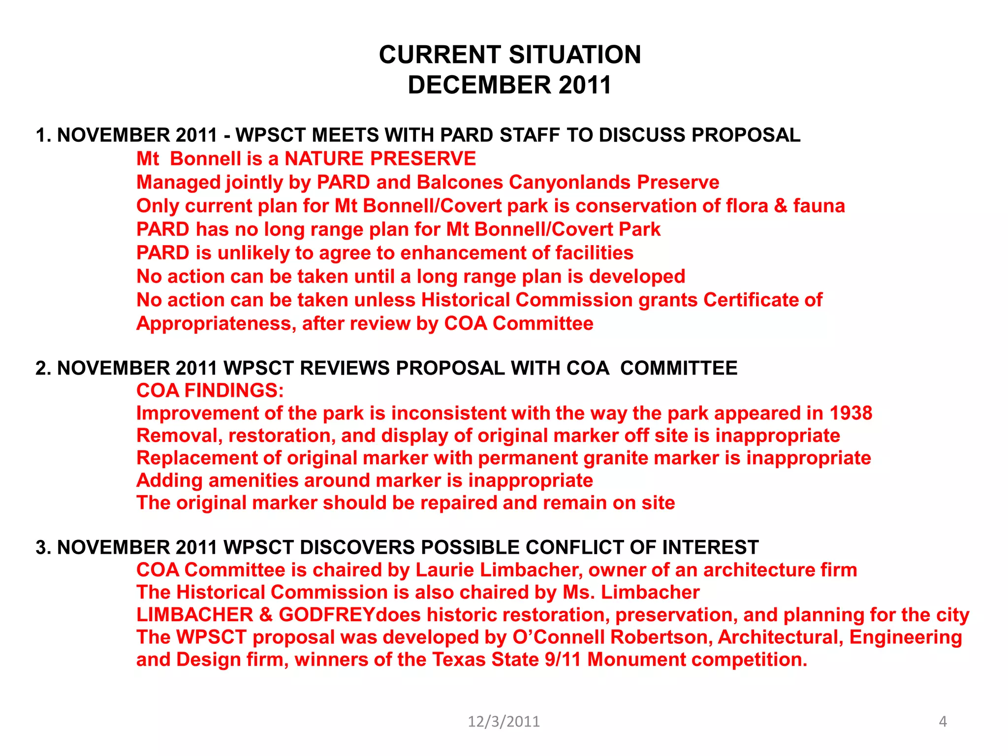 CURRENT SITUATION
                                      DECEMBER 2011
1. NOVEMBER 2011 - WPSCT MEETS WITH PARD STAFF TO DISCUSS PROPOSAL
         Mt Bonnell is a NATURE PRESERVE
         Managed jointly by PARD and Balcones Canyonlands Preserve
         Only current plan for Mt Bonnell/Covert park is conservation of flora & fauna
         PARD has no long range plan for Mt Bonnell/Covert Park
         PARD is unlikely to agree to enhancement of facilities
         No action can be taken until a long range plan is developed
         No action can be taken unless Historical Commission grants Certificate of
         Appropriateness, after review by COA Committee

2. NOVEMBER 2011 WPSCT REVIEWS PROPOSAL WITH COA COMMITTEE
         COA FINDINGS:
         Improvement of the park is inconsistent with the way the park appeared in 1938
         Removal, restoration, and display of original marker off site is inappropriate
         Replacement of original marker with permanent granite marker is inappropriate
         Adding amenities around marker is inappropriate
         The original marker should be repaired and remain on site

3. NOVEMBER 2011 WPSCT DISCOVERS POSSIBLE CONFLICT OF INTEREST
         COA Committee is chaired by Laurie Limbacher, owner of an architecture firm
         The Historical Commission is also chaired by Ms. Limbacher
         LIMBACHER & GODFREYdoes historic restoration, preservation, and planning for the city
         The WPSCT proposal was developed by O’Connell Robertson, Architectural, Engineering
         and Design firm, winners of the Texas State 9/11 Monument competition.


                                             12/3/2011                                    4
 
