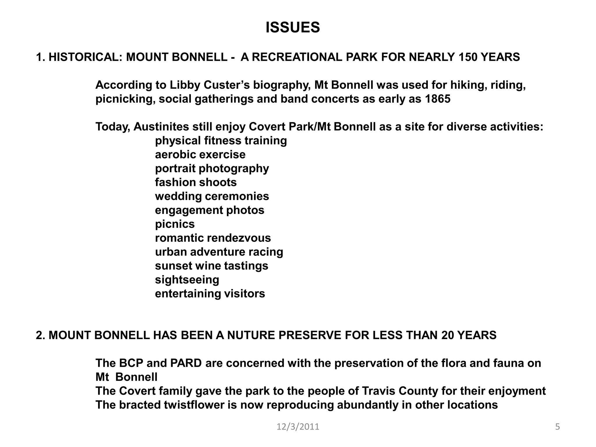 ISSUES
1. HISTORICAL: MOUNT BONNELL - A RECREATIONAL PARK FOR NEARLY 150 YEARS

        According to Libby Custer’s biography, Mt Bonnell was used for hiking, riding,
        picnicking, social gatherings and band concerts as early as 1865

        Today, Austinites still enjoy Covert Park/Mt Bonnell as a site for diverse activities:
                  physical fitness training
                  aerobic exercise
                  portrait photography
                  fashion shoots
                  wedding ceremonies
                  engagement photos
                  picnics
                  romantic rendezvous
                  urban adventure racing
                  sunset wine tastings
                  sightseeing
                  entertaining visitors


2. MOUNT BONNELL HAS BEEN A NUTURE PRESERVE FOR LESS THAN 20 YEARS

        The BCP and PARD are concerned with the preservation of the flora and fauna on
        Mt Bonnell
        The Covert family gave the park to the people of Travis County for their enjoyment
        The bracted twistflower is now reproducing abundantly in other locations
                                          12/3/2011                                              5
 