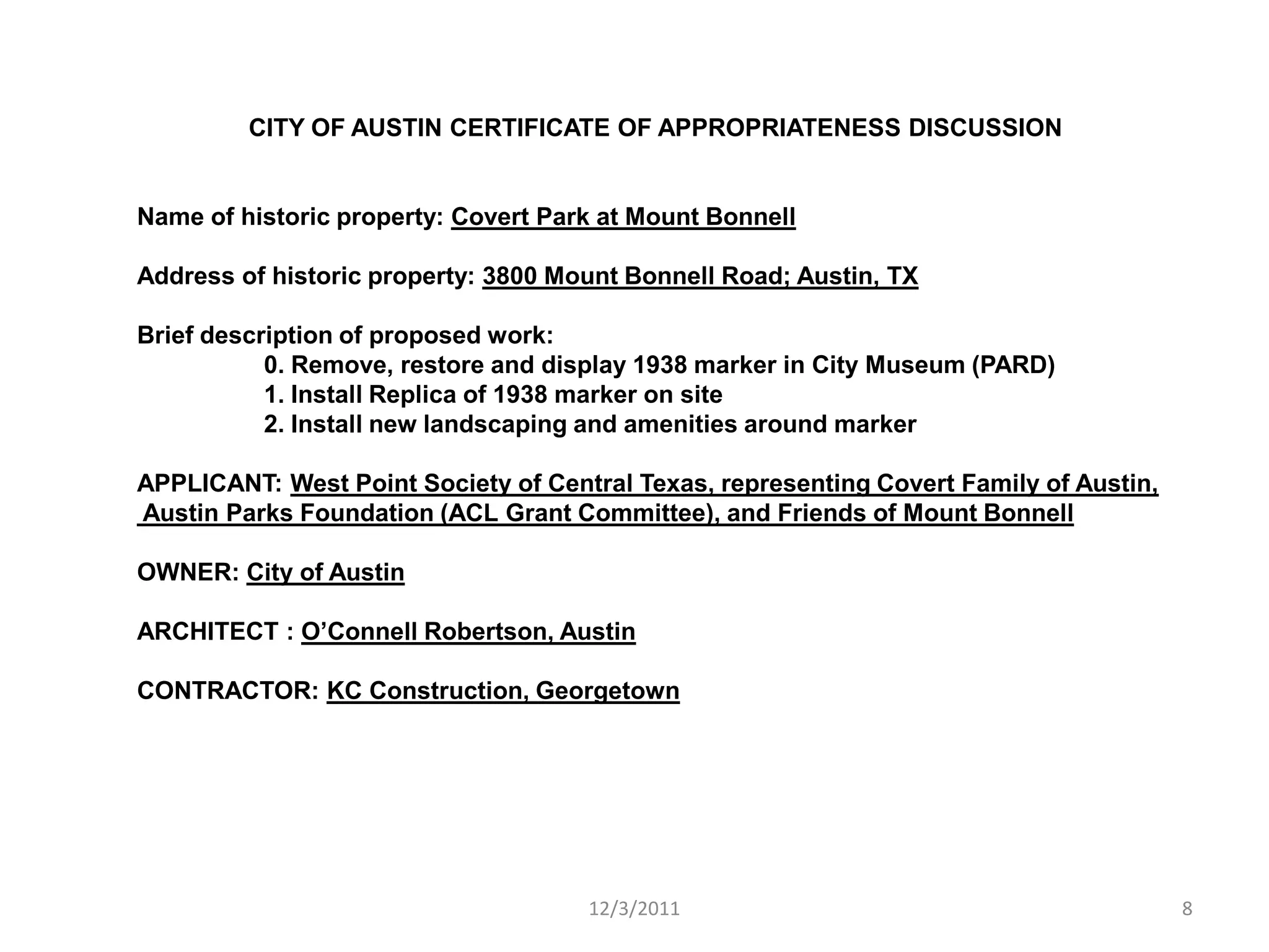 CITY OF AUSTIN CERTIFICATE OF APPROPRIATENESS DISCUSSION


Name of historic property: Covert Park at Mount Bonnell

Address of historic property: 3800 Mount Bonnell Road; Austin, TX

Brief description of proposed work:
           0. Remove, restore and display 1938 marker in City Museum (PARD)
           1. Install Replica of 1938 marker on site
           2. Install new landscaping and amenities around marker

APPLICANT: West Point Society of Central Texas, representing Covert Family of Austin,
Austin Parks Foundation (ACL Grant Committee), and Friends of Mount Bonnell

OWNER: City of Austin

ARCHITECT : O’Connell Robertson, Austin

CONTRACTOR: KC Construction, Georgetown




                                     12/3/2011                                          8
 