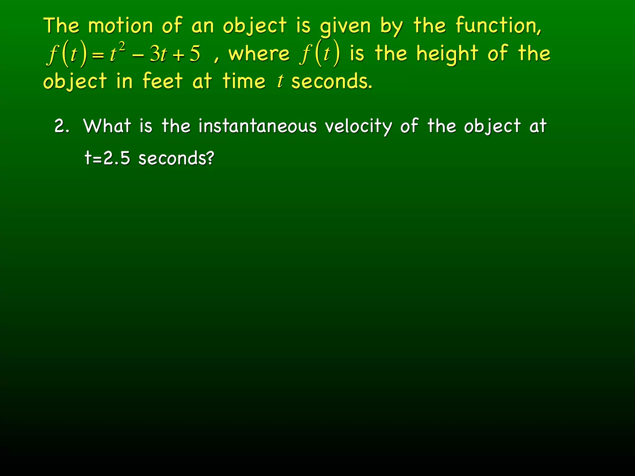 The motion of an object is given by the function,
 f ( t ) = t − 3t + 5 , where f ( t ) is the height of the
            2

object in feet at time t seconds.
 2. What is the instantaneous velocity of the object at
    t=2.5 seconds?
 