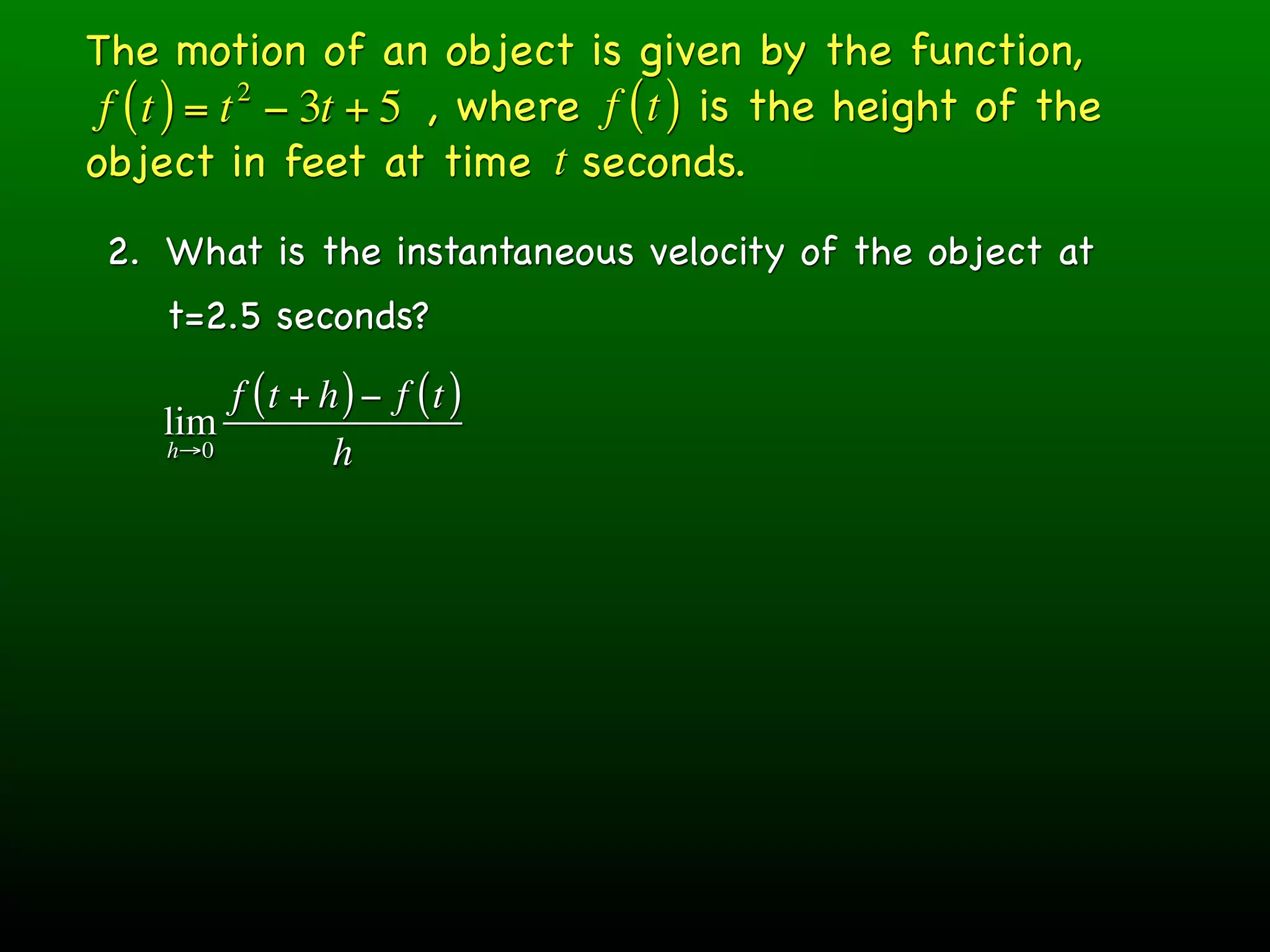 The motion of an object is given by the function,
 f ( t ) = t − 3t + 5 , where f ( t ) is the height of the
            2

object in feet at time t seconds.
 2. What is the instantaneous velocity of the object at
    t=2.5 seconds?
        f (t + h ) − f (t )
    lim
    h→0         h
 