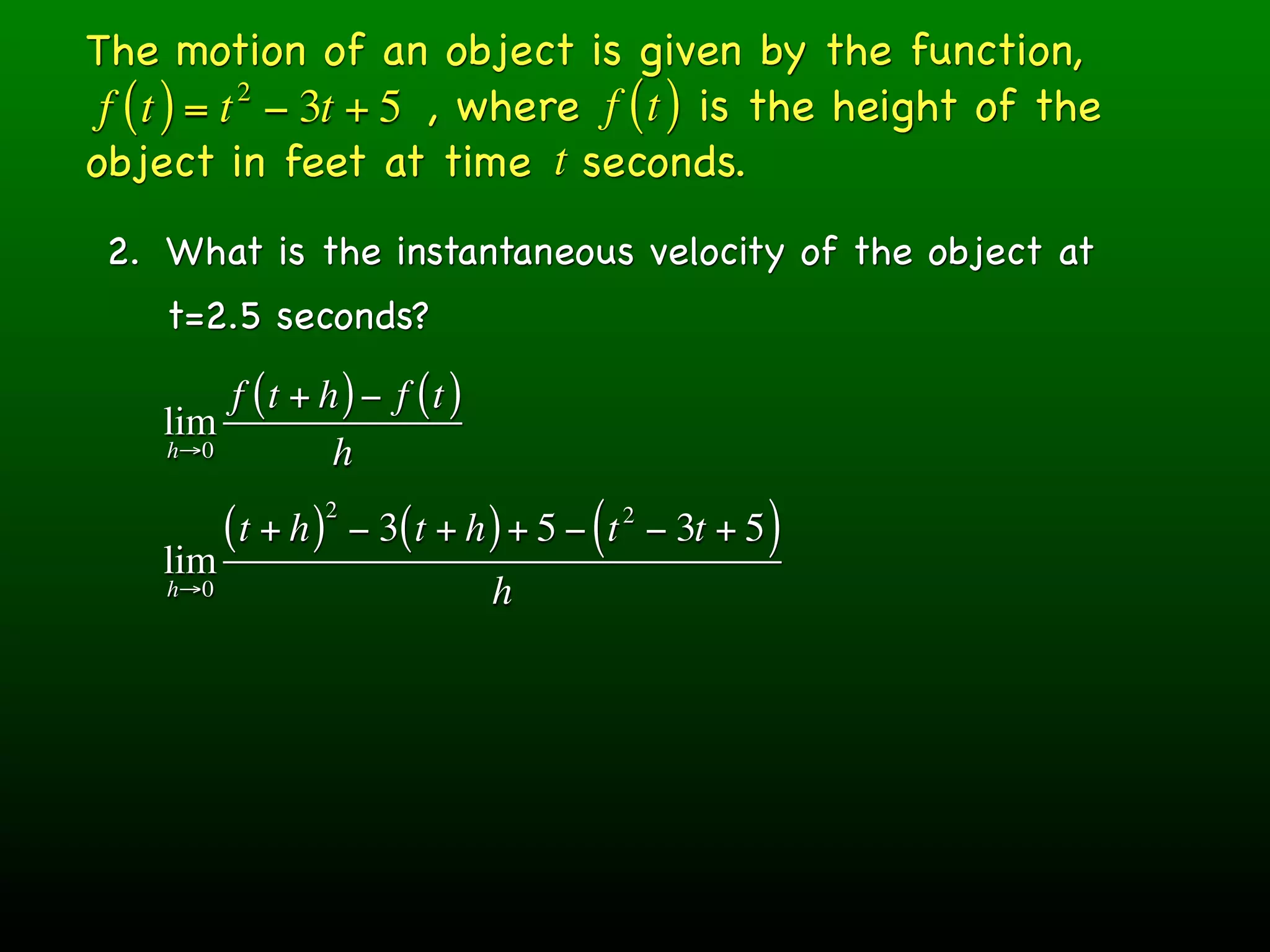 The motion of an object is given by the function,
 f ( t ) = t − 3t + 5 , where f ( t ) is the height of the
            2

object in feet at time t seconds.
 2. What is the instantaneous velocity of the object at
    t=2.5 seconds?
        f (t + h ) − f (t )
    lim
    h→0         h
                     2
          (t + h )       − 3( t + h ) + 5 − ( t − 3t + 5 )
                                             2

    lim
    h→0                            h
 