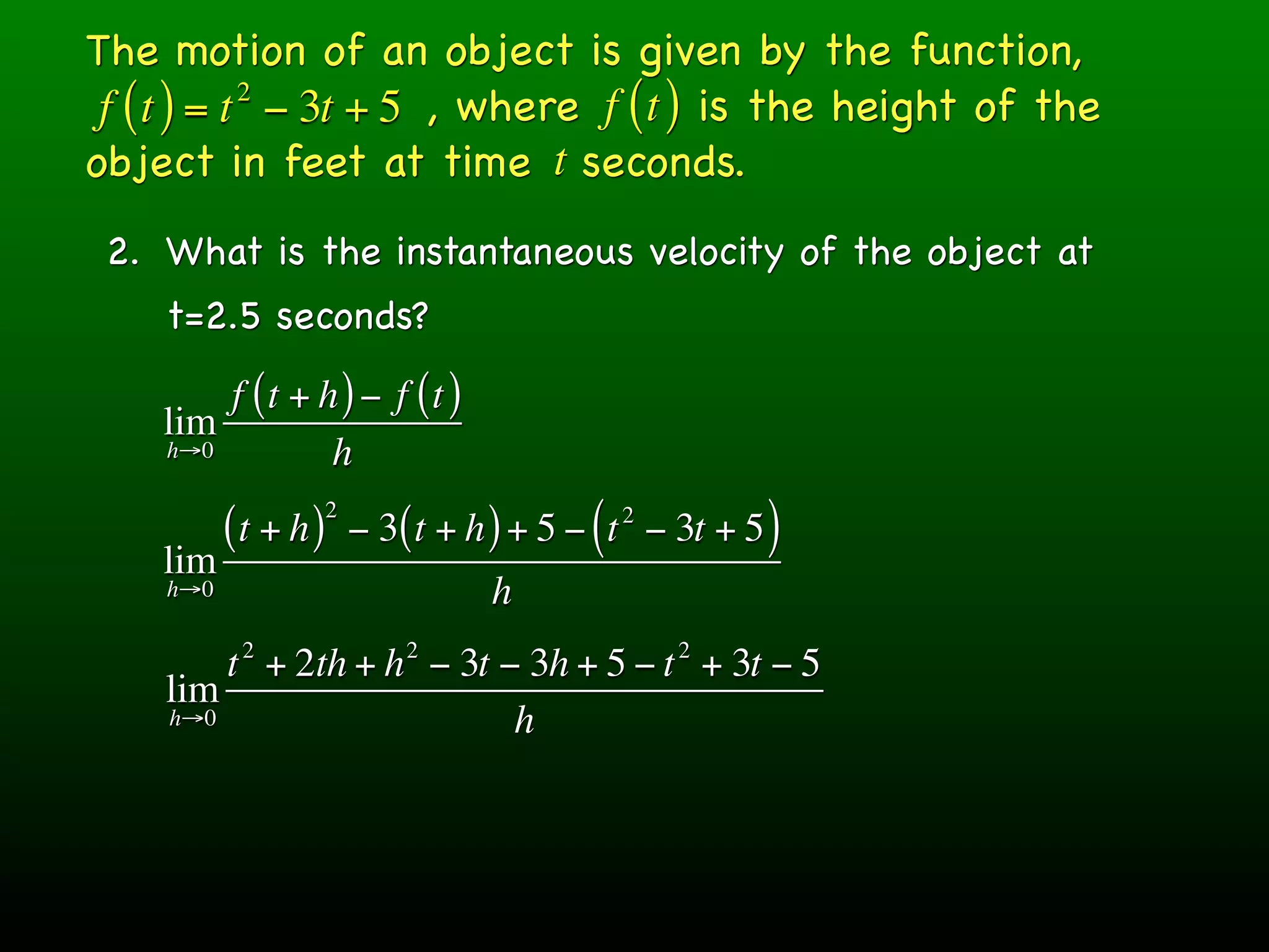 The motion of an object is given by the function,
 f ( t ) = t − 3t + 5 , where f ( t ) is the height of the
            2

object in feet at time t seconds.
 2. What is the instantaneous velocity of the object at
    t=2.5 seconds?
        f (t + h ) − f (t )
    lim
    h→0         h
                     2
          (t + h )       − 3( t + h ) + 5 − ( t − 3t + 5 )
                                             2

    lim
    h→0                            h
           2                 2                    2
        t + 2th + h − 3t − 3h + 5 − t + 3t − 5
    lim
    h→0                   h
 