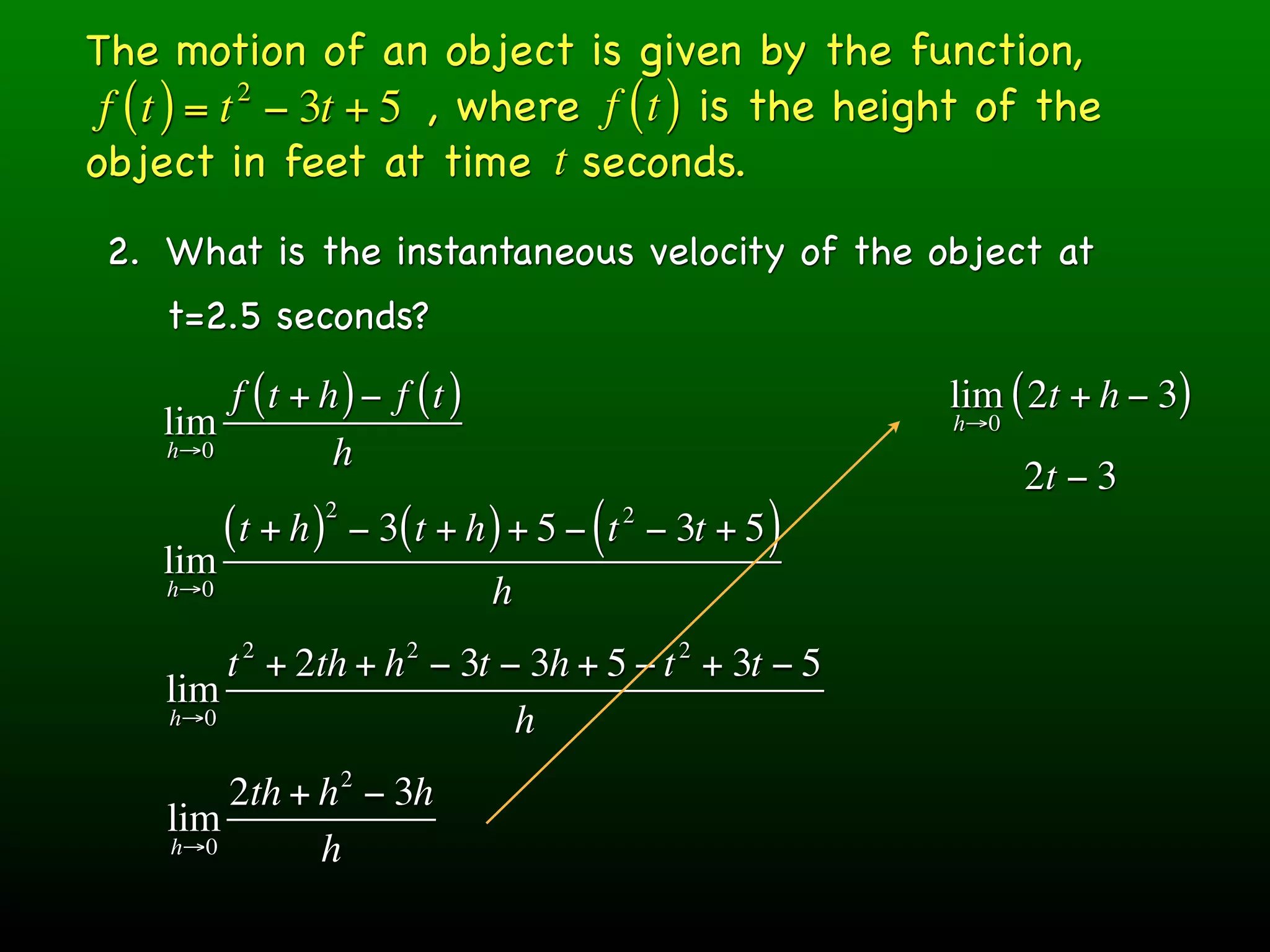 The motion of an object is given by the function,
 f ( t ) = t − 3t + 5 , where f ( t ) is the height of the
            2

object in feet at time t seconds.
 2. What is the instantaneous velocity of the object at
    t=2.5 seconds?
        f (t + h ) − f (t )                                  lim ( 2t + h − 3)
    lim                                                      h→0
    h→0         h
                                                                   2t − 3
                     2
          (t + h )       − 3( t + h ) + 5 − ( t − 3t + 5 )
                                             2

    lim
    h→0                            h
           2                 2                    2
        t + 2th + h − 3t − 3h + 5 − t + 3t − 5
    lim
    h→0                   h
                         2
        2th + h − 3h
    lim
    h→0       h
 