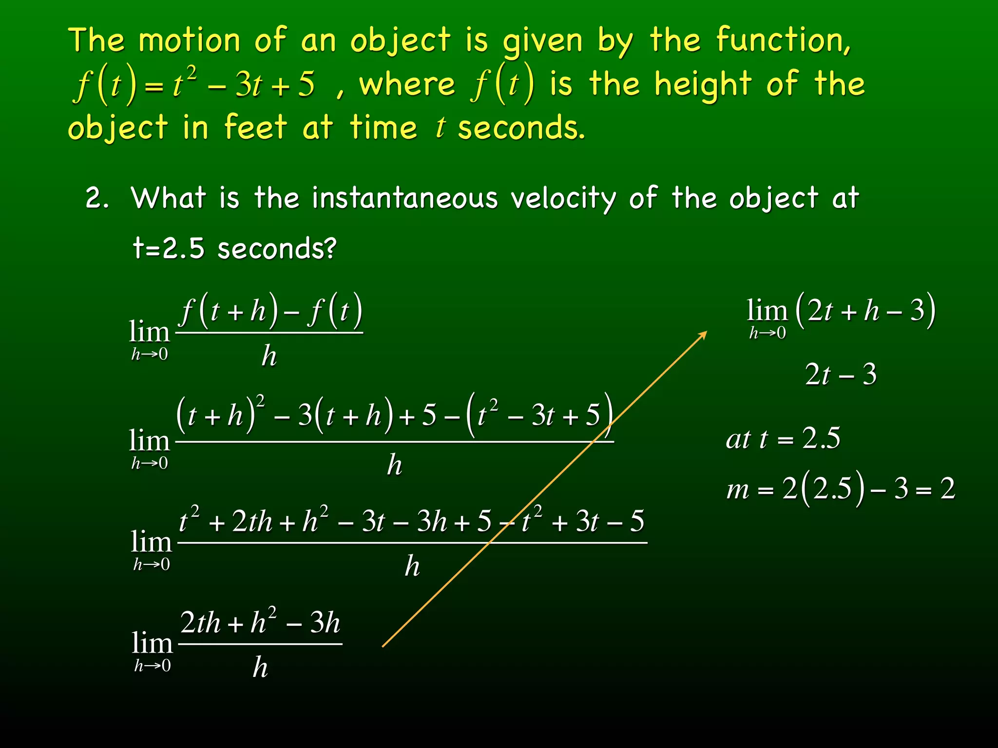 The motion of an object is given by the function,
 f ( t ) = t − 3t + 5 , where f ( t ) is the height of the
            2

object in feet at time t seconds.
 2. What is the instantaneous velocity of the object at
    t=2.5 seconds?
        f (t + h ) − f (t )                                   lim ( 2t + h − 3)
    lim                                                        h→0
    h→0         h
                                                                     2t − 3
                     2
          (t + h )       − 3( t + h ) + 5 − ( t − 3t + 5 )
                                             2

    lim                                                      at t = 2.5
    h→0                            h
                                                             m = 2 ( 2.5 ) − 3 = 2
           2                 2                    2
        t + 2th + h − 3t − 3h + 5 − t + 3t − 5
    lim
    h→0                   h
                         2
        2th + h − 3h
    lim
    h→0       h
 